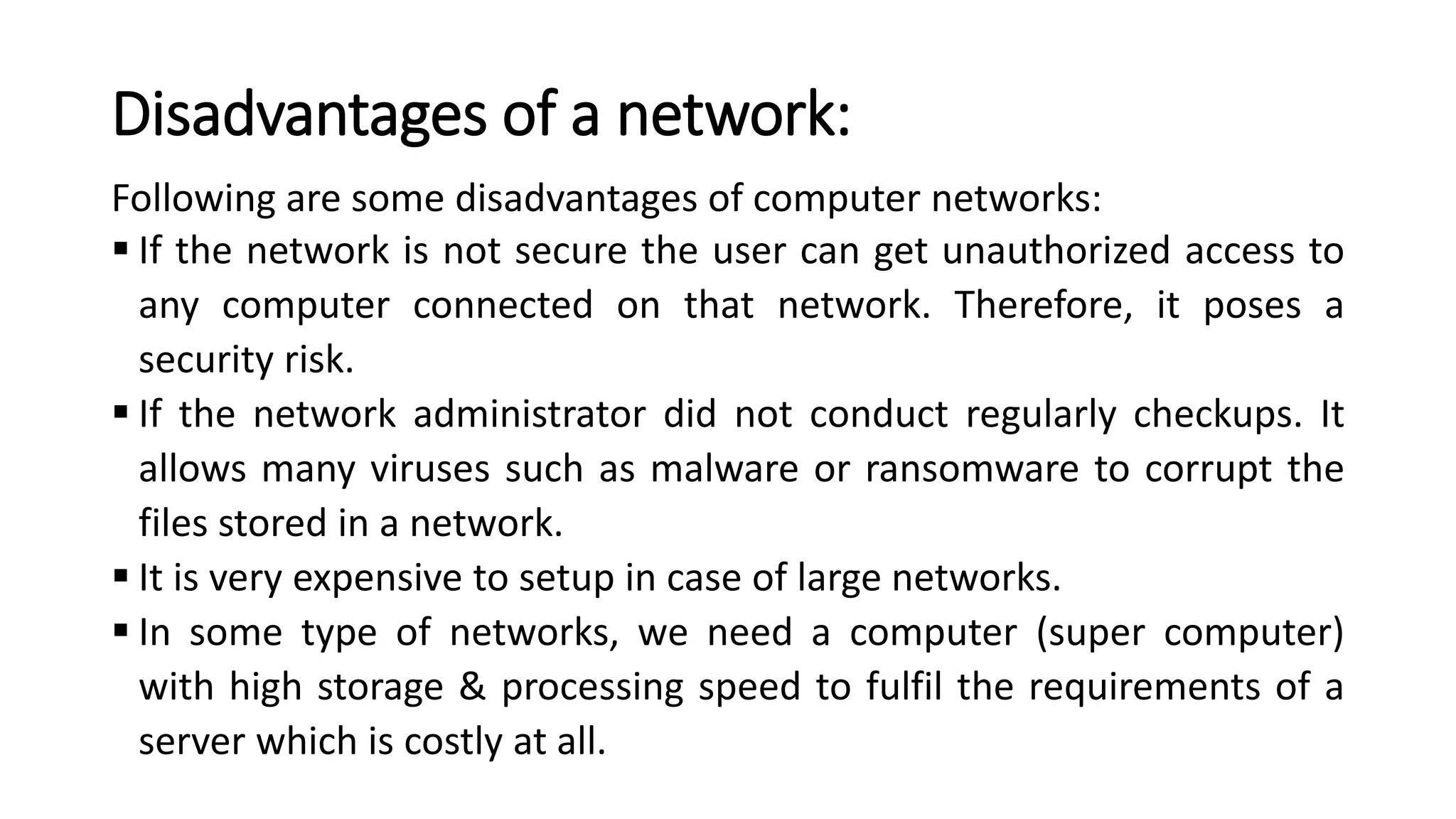 Disadvantages of a network:
Following are some disadvantages of computer networks:
▪ If the network is not secure the user can get unauthorized access to
any computer connected on that network. Therefore, it poses a
security risk.
▪ If the network administrator did not conduct regularly checkups. It
allows many viruses such as malware or ransomware to corrupt the
files stored in a network.
▪ It is very expensive to setup in case of large networks.
▪ In some type of networks, we need a computer (super computer)
with high storage & processing speed to fulfil the requirements of a
server which is costly at all.
 