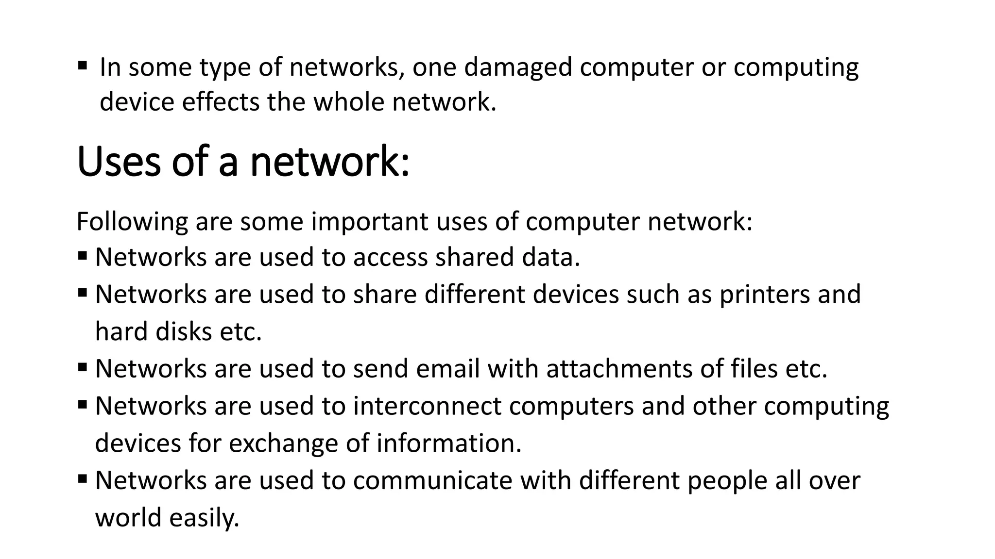 Uses of a network:
Following are some important uses of computer network:
▪ Networks are used to access shared data.
▪ Networks are used to share different devices such as printers and
hard disks etc.
▪ Networks are used to send email with attachments of files etc.
▪ Networks are used to interconnect computers and other computing
devices for exchange of information.
▪ Networks are used to communicate with different people all over
world easily.
▪ In some type of networks, one damaged computer or computing
device effects the whole network.
 