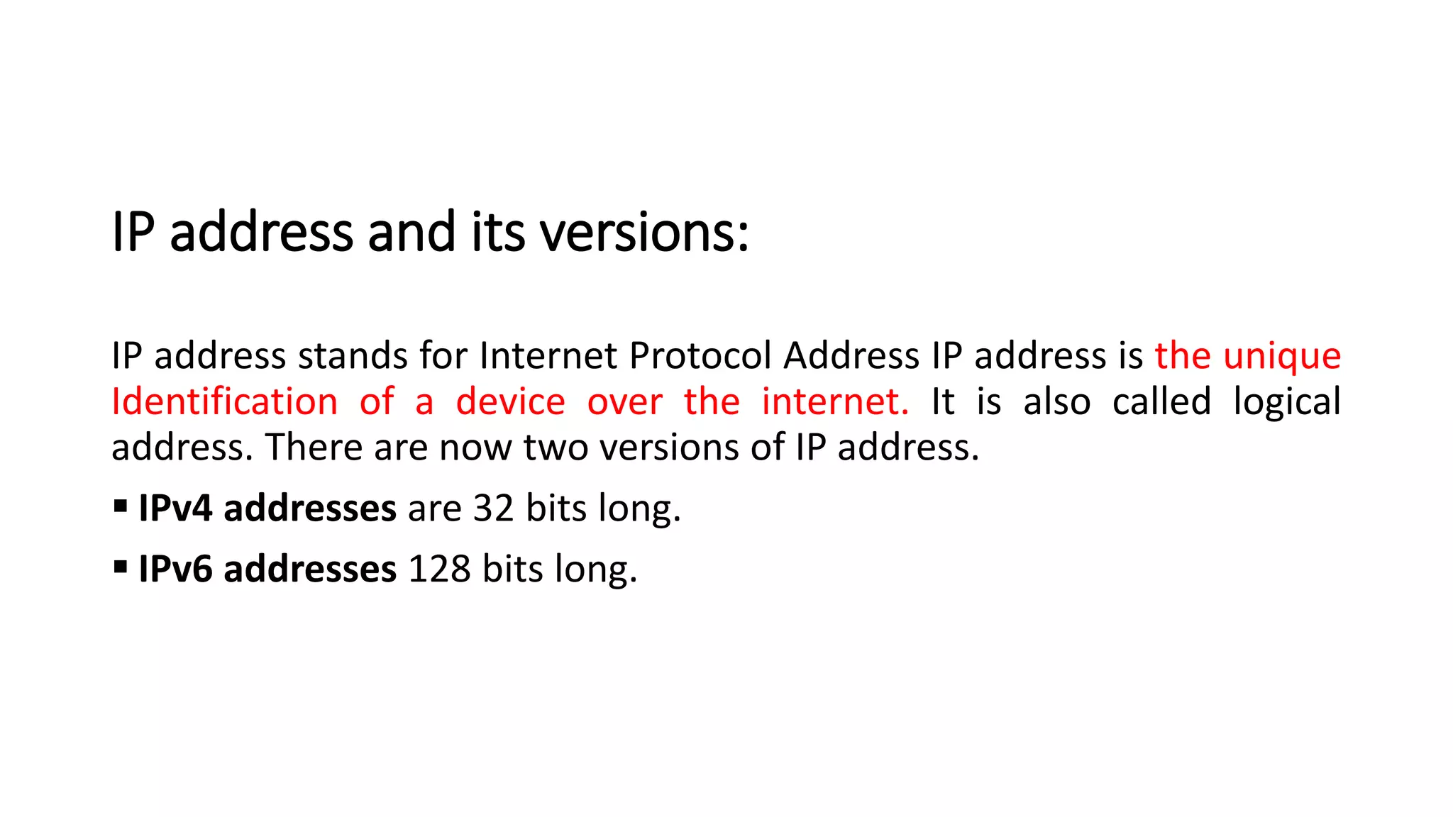 IP address and its versions:
IP address stands for Internet Protocol Address IP address is the unique
Identification of a device over the internet. It is also called logical
address. There are now two versions of IP address.
▪ IPv4 addresses are 32 bits long.
▪ IPv6 addresses 128 bits long.
 