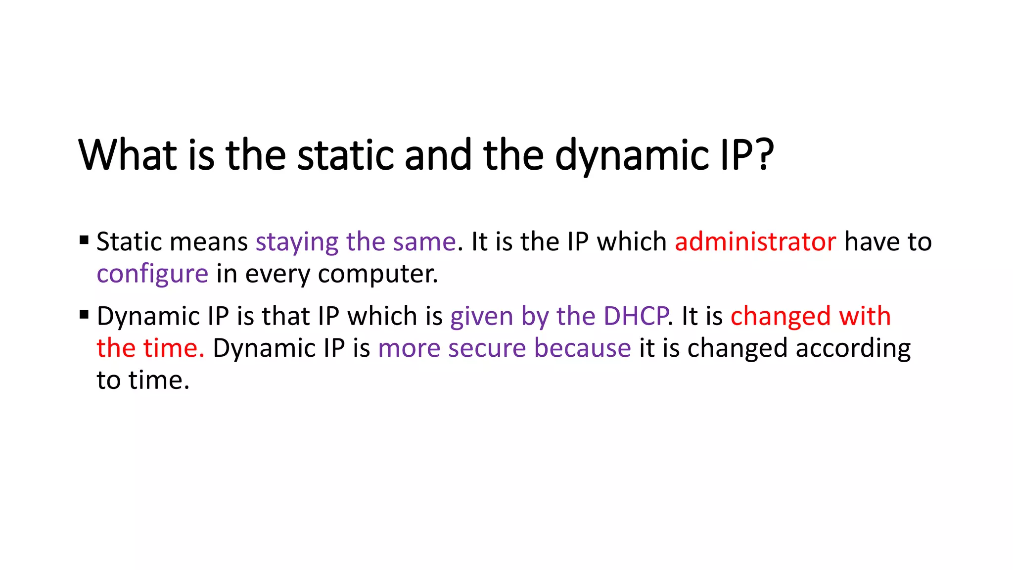 What is the static and the dynamic IP?
▪ Static means staying the same. It is the IP which administrator have to
configure in every computer.
▪ Dynamic IP is that IP which is given by the DHCP. It is changed with
the time. Dynamic IP is more secure because it is changed according
to time.
 