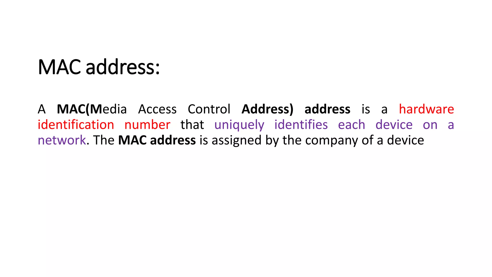 MAC address:
A MAC(Media Access Control Address) address is a hardware
identification number that uniquely identifies each device on a
network. The MAC address is assigned by the company of a device
 
