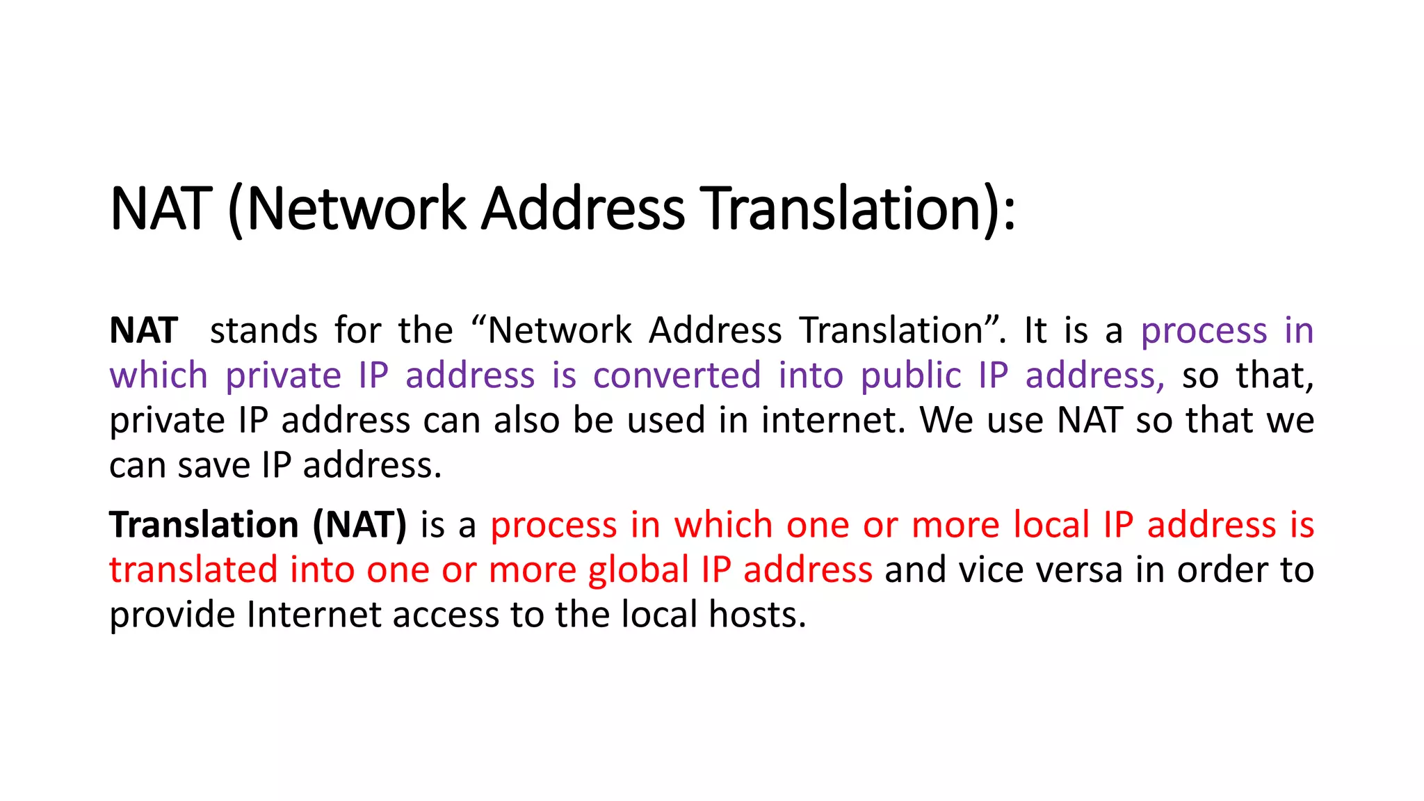 NAT (Network Address Translation):
NAT stands for the “Network Address Translation”. It is a process in
which private IP address is converted into public IP address, so that,
private IP address can also be used in internet. We use NAT so that we
can save IP address.
Translation (NAT) is a process in which one or more local IP address is
translated into one or more global IP address and vice versa in order to
provide Internet access to the local hosts.
 