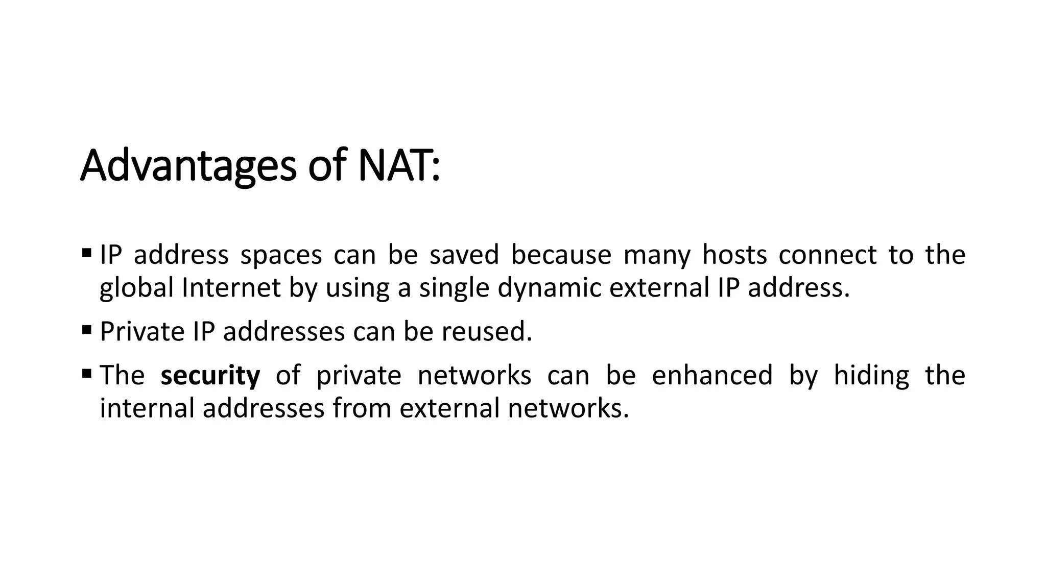Advantages of NAT:
▪ IP address spaces can be saved because many hosts connect to the
global Internet by using a single dynamic external IP address.
▪ Private IP addresses can be reused.
▪ The security of private networks can be enhanced by hiding the
internal addresses from external networks.
 