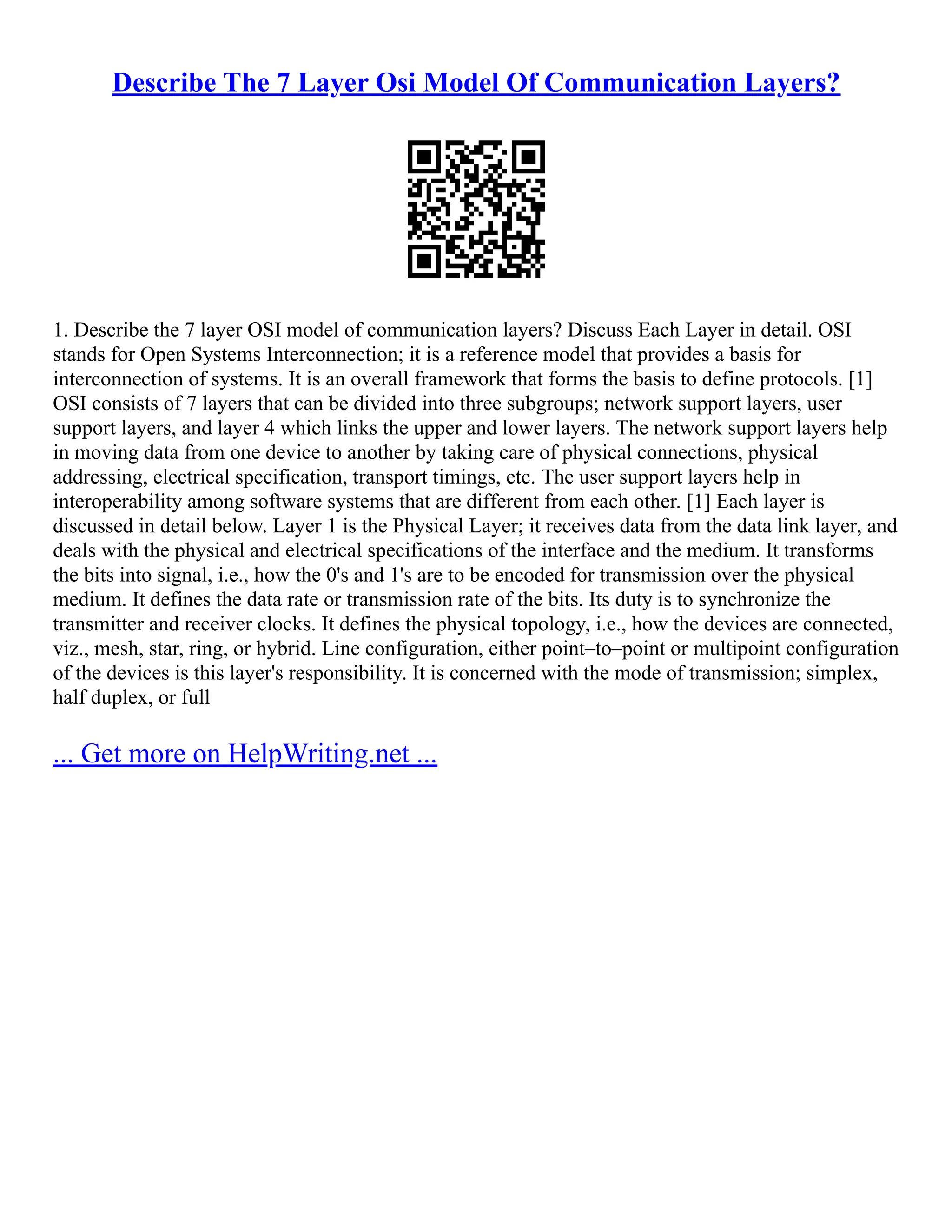 Describe The 7 Layer Osi Model Of Communication Layers?
1. Describe the 7 layer OSI model of communication layers? Discuss Each Layer in detail. OSI
stands for Open Systems Interconnection; it is a reference model that provides a basis for
interconnection of systems. It is an overall framework that forms the basis to define protocols. [1]
OSI consists of 7 layers that can be divided into three subgroups; network support layers, user
support layers, and layer 4 which links the upper and lower layers. The network support layers help
in moving data from one device to another by taking care of physical connections, physical
addressing, electrical specification, transport timings, etc. The user support layers help in
interoperability among software systems that are different from each other. [1] Each layer is
discussed in detail below. Layer 1 is the Physical Layer; it receives data from the data link layer, and
deals with the physical and electrical specifications of the interface and the medium. It transforms
the bits into signal, i.e., how the 0's and 1's are to be encoded for transmission over the physical
medium. It defines the data rate or transmission rate of the bits. Its duty is to synchronize the
transmitter and receiver clocks. It defines the physical topology, i.e., how the devices are connected,
viz., mesh, star, ring, or hybrid. Line configuration, either point–to–point or multipoint configuration
of the devices is this layer's responsibility. It is concerned with the mode of transmission; simplex,
half duplex, or full
... Get more on HelpWriting.net ...
 