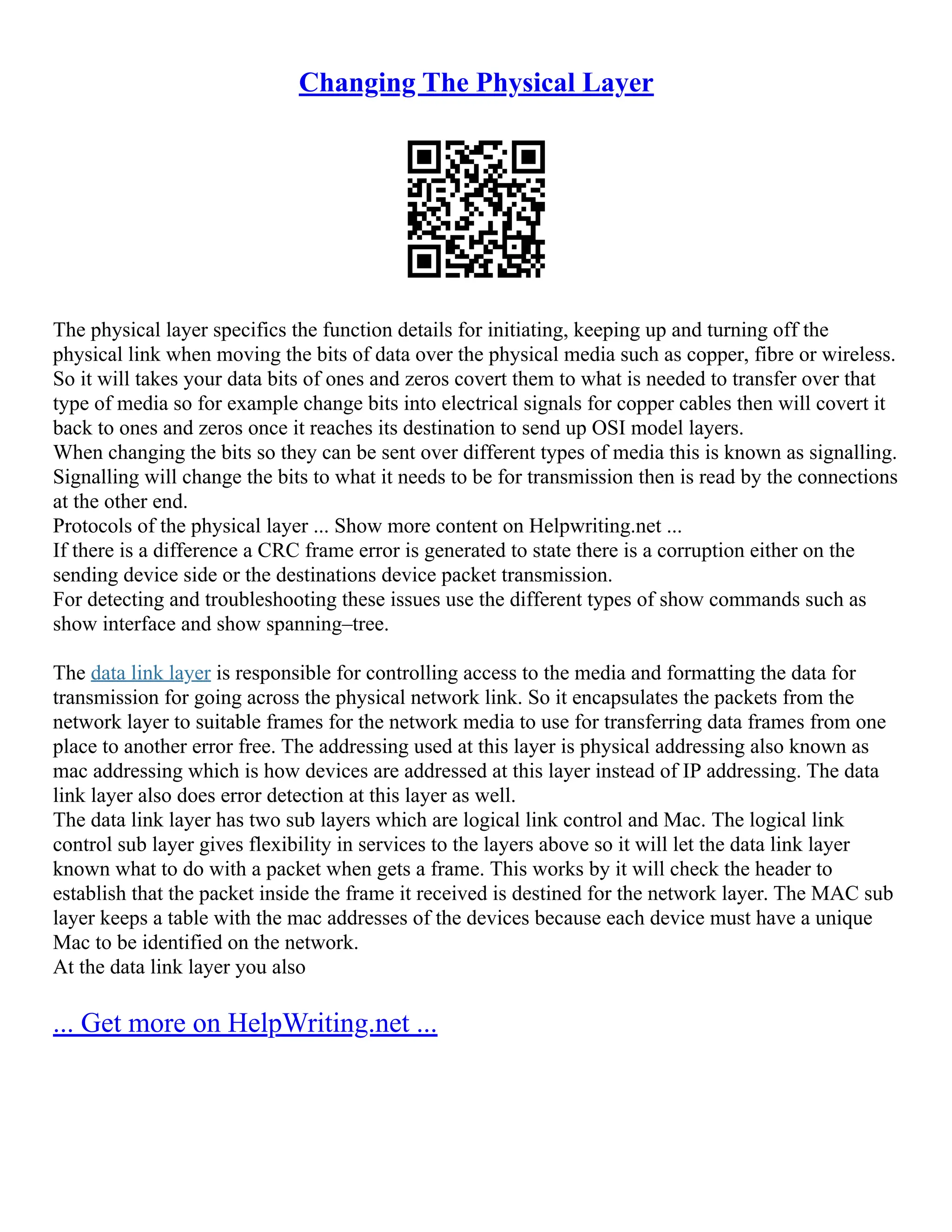 Changing The Physical Layer
The physical layer specifics the function details for initiating, keeping up and turning off the
physical link when moving the bits of data over the physical media such as copper, fibre or wireless.
So it will takes your data bits of ones and zeros covert them to what is needed to transfer over that
type of media so for example change bits into electrical signals for copper cables then will covert it
back to ones and zeros once it reaches its destination to send up OSI model layers.
When changing the bits so they can be sent over different types of media this is known as signalling.
Signalling will change the bits to what it needs to be for transmission then is read by the connections
at the other end.
Protocols of the physical layer ... Show more content on Helpwriting.net ...
If there is a difference a CRC frame error is generated to state there is a corruption either on the
sending device side or the destinations device packet transmission.
For detecting and troubleshooting these issues use the different types of show commands such as
show interface and show spanning–tree.
The data link layer is responsible for controlling access to the media and formatting the data for
transmission for going across the physical network link. So it encapsulates the packets from the
network layer to suitable frames for the network media to use for transferring data frames from one
place to another error free. The addressing used at this layer is physical addressing also known as
mac addressing which is how devices are addressed at this layer instead of IP addressing. The data
link layer also does error detection at this layer as well.
The data link layer has two sub layers which are logical link control and Mac. The logical link
control sub layer gives flexibility in services to the layers above so it will let the data link layer
known what to do with a packet when gets a frame. This works by it will check the header to
establish that the packet inside the frame it received is destined for the network layer. The MAC sub
layer keeps a table with the mac addresses of the devices because each device must have a unique
Mac to be identified on the network.
At the data link layer you also
... Get more on HelpWriting.net ...
 