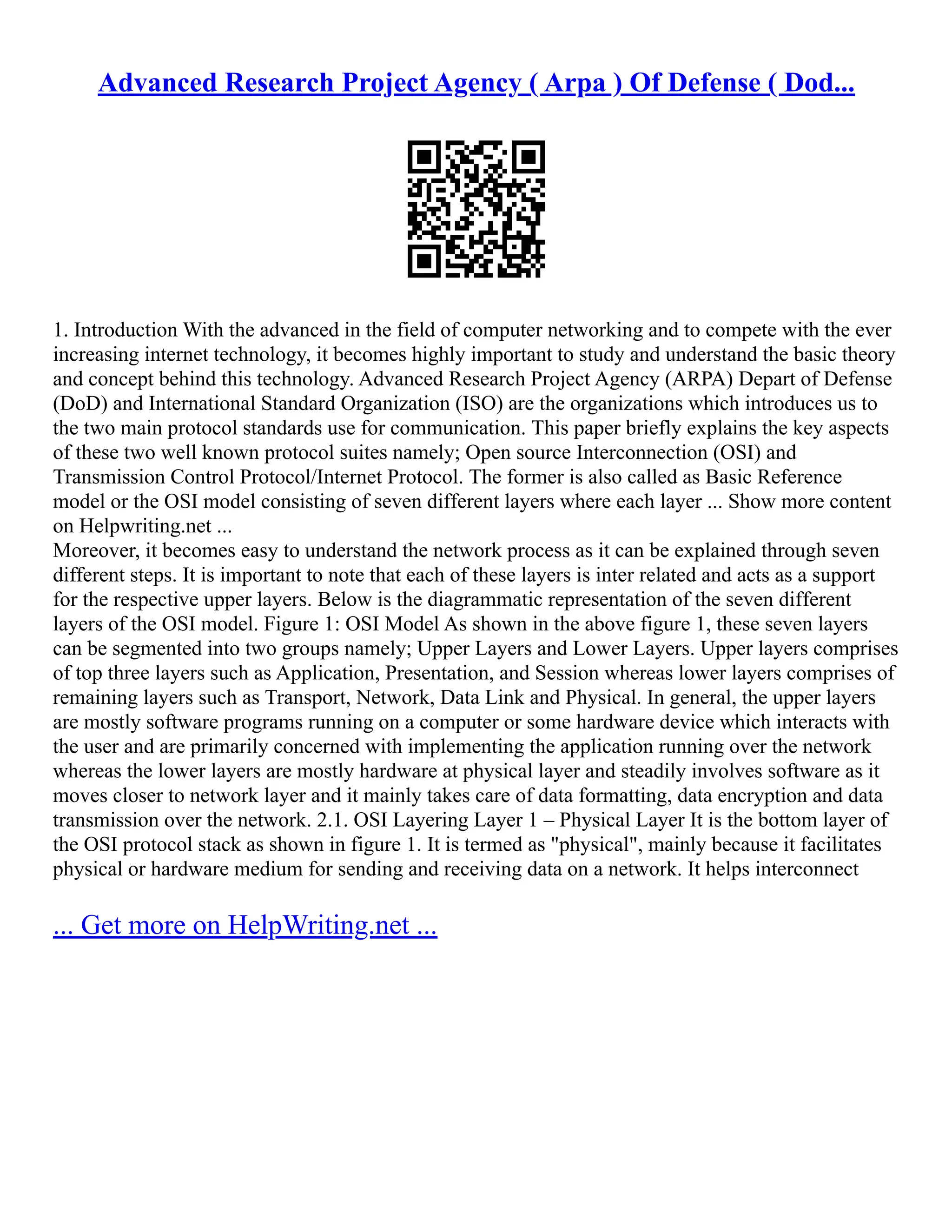 Advanced Research Project Agency ( Arpa ) Of Defense ( Dod...
1. Introduction With the advanced in the field of computer networking and to compete with the ever
increasing internet technology, it becomes highly important to study and understand the basic theory
and concept behind this technology. Advanced Research Project Agency (ARPA) Depart of Defense
(DoD) and International Standard Organization (ISO) are the organizations which introduces us to
the two main protocol standards use for communication. This paper briefly explains the key aspects
of these two well known protocol suites namely; Open source Interconnection (OSI) and
Transmission Control Protocol/Internet Protocol. The former is also called as Basic Reference
model or the OSI model consisting of seven different layers where each layer ... Show more content
on Helpwriting.net ...
Moreover, it becomes easy to understand the network process as it can be explained through seven
different steps. It is important to note that each of these layers is inter related and acts as a support
for the respective upper layers. Below is the diagrammatic representation of the seven different
layers of the OSI model. Figure 1: OSI Model As shown in the above figure 1, these seven layers
can be segmented into two groups namely; Upper Layers and Lower Layers. Upper layers comprises
of top three layers such as Application, Presentation, and Session whereas lower layers comprises of
remaining layers such as Transport, Network, Data Link and Physical. In general, the upper layers
are mostly software programs running on a computer or some hardware device which interacts with
the user and are primarily concerned with implementing the application running over the network
whereas the lower layers are mostly hardware at physical layer and steadily involves software as it
moves closer to network layer and it mainly takes care of data formatting, data encryption and data
transmission over the network. 2.1. OSI Layering Layer 1 – Physical Layer It is the bottom layer of
the OSI protocol stack as shown in figure 1. It is termed as "physical", mainly because it facilitates
physical or hardware medium for sending and receiving data on a network. It helps interconnect
... Get more on HelpWriting.net ...
 