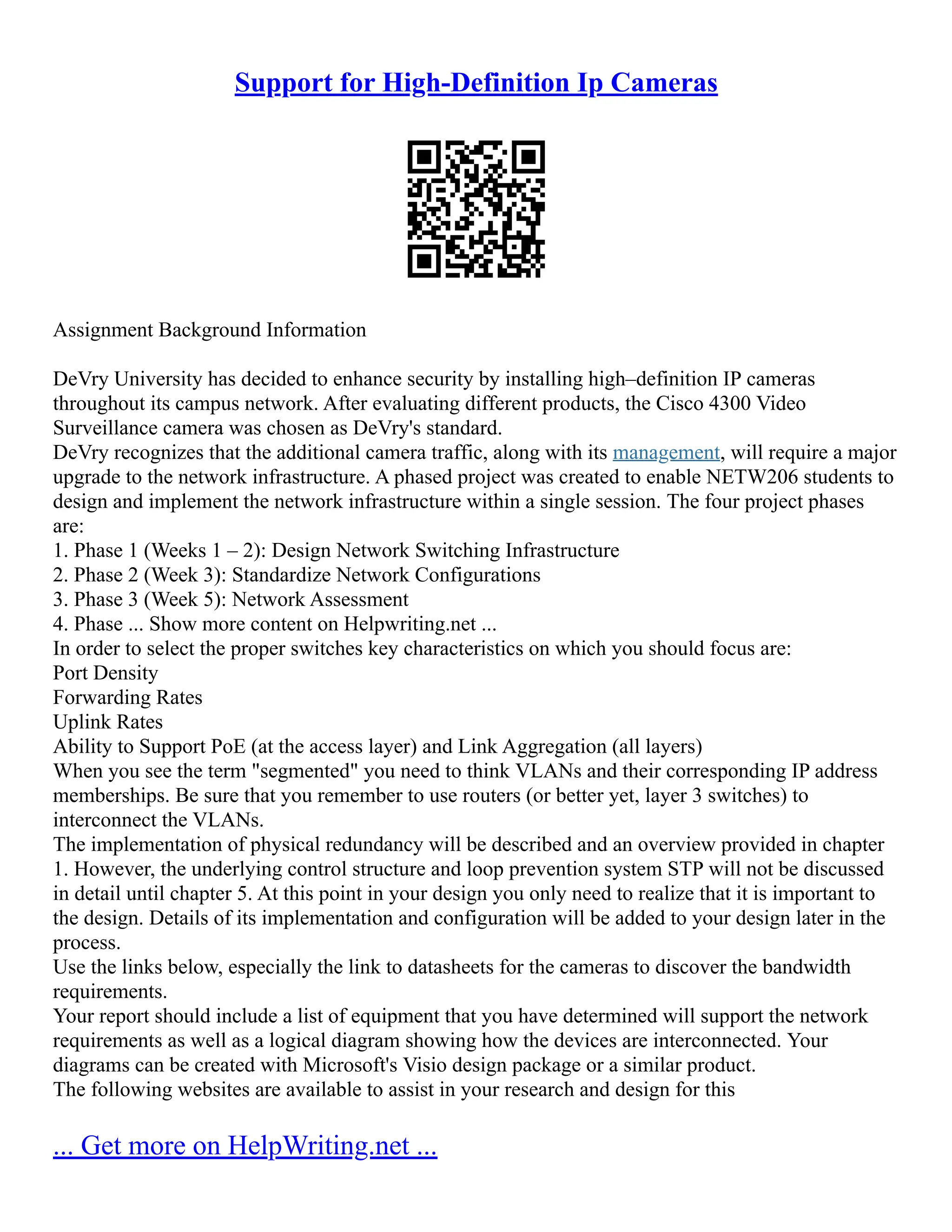 Support for High-Definition Ip Cameras
Assignment Background Information
DeVry University has decided to enhance security by installing high–definition IP cameras
throughout its campus network. After evaluating different products, the Cisco 4300 Video
Surveillance camera was chosen as DeVry's standard.
DeVry recognizes that the additional camera traffic, along with its management, will require a major
upgrade to the network infrastructure. A phased project was created to enable NETW206 students to
design and implement the network infrastructure within a single session. The four project phases
are:
1. Phase 1 (Weeks 1 – 2): Design Network Switching Infrastructure
2. Phase 2 (Week 3): Standardize Network Configurations
3. Phase 3 (Week 5): Network Assessment
4. Phase ... Show more content on Helpwriting.net ...
In order to select the proper switches key characteristics on which you should focus are:
Port Density
Forwarding Rates
Uplink Rates
Ability to Support PoE (at the access layer) and Link Aggregation (all layers)
When you see the term "segmented" you need to think VLANs and their corresponding IP address
memberships. Be sure that you remember to use routers (or better yet, layer 3 switches) to
interconnect the VLANs.
The implementation of physical redundancy will be described and an overview provided in chapter
1. However, the underlying control structure and loop prevention system STP will not be discussed
in detail until chapter 5. At this point in your design you only need to realize that it is important to
the design. Details of its implementation and configuration will be added to your design later in the
process.
Use the links below, especially the link to datasheets for the cameras to discover the bandwidth
requirements.
Your report should include a list of equipment that you have determined will support the network
requirements as well as a logical diagram showing how the devices are interconnected. Your
diagrams can be created with Microsoft's Visio design package or a similar product.
The following websites are available to assist in your research and design for this
... Get more on HelpWriting.net ...
 