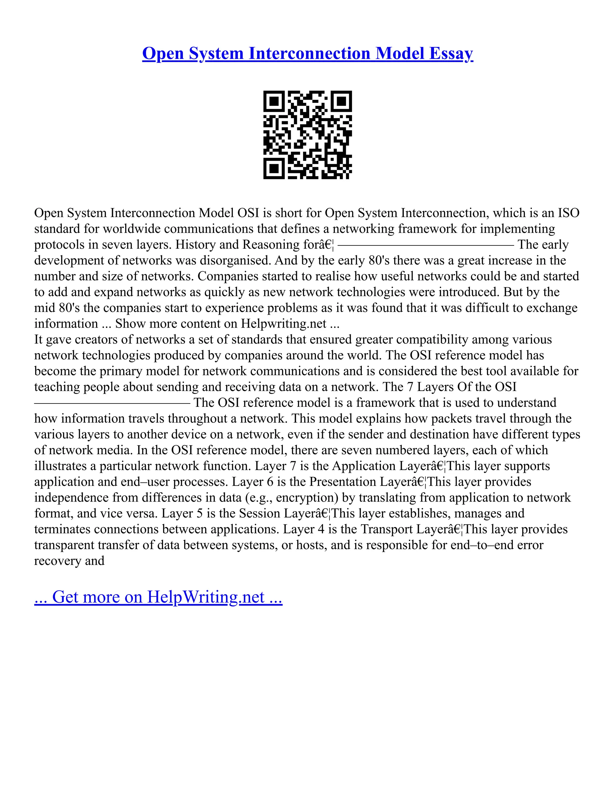 Open System Interconnection Model Essay
Open System Interconnection Model OSI is short for Open System Interconnection, which is an ISO
standard for worldwide communications that defines a networking framework for implementing
protocols in seven layers. History and Reasoning forâ€¦ –––––––––––––––––––––––––– The early
development of networks was disorganised. And by the early 80's there was a great increase in the
number and size of networks. Companies started to realise how useful networks could be and started
to add and expand networks as quickly as new network technologies were introduced. But by the
mid 80's the companies start to experience problems as it was found that it was difficult to exchange
information ... Show more content on Helpwriting.net ...
It gave creators of networks a set of standards that ensured greater compatibility among various
network technologies produced by companies around the world. The OSI reference model has
become the primary model for network communications and is considered the best tool available for
teaching people about sending and receiving data on a network. The 7 Layers Of the OSI
––––––––––––––––––––––– The OSI reference model is a framework that is used to understand
how information travels throughout a network. This model explains how packets travel through the
various layers to another device on a network, even if the sender and destination have different types
of network media. In the OSI reference model, there are seven numbered layers, each of which
illustrates a particular network function. Layer 7 is the Application Layerâ€¦This layer supports
application and end–user processes. Layer 6 is the Presentation Layerâ€¦This layer provides
independence from differences in data (e.g., encryption) by translating from application to network
format, and vice versa. Layer 5 is the Session Layerâ€¦This layer establishes, manages and
terminates connections between applications. Layer 4 is the Transport Layerâ€¦This layer provides
transparent transfer of data between systems, or hosts, and is responsible for end–to–end error
recovery and
... Get more on HelpWriting.net ...
 