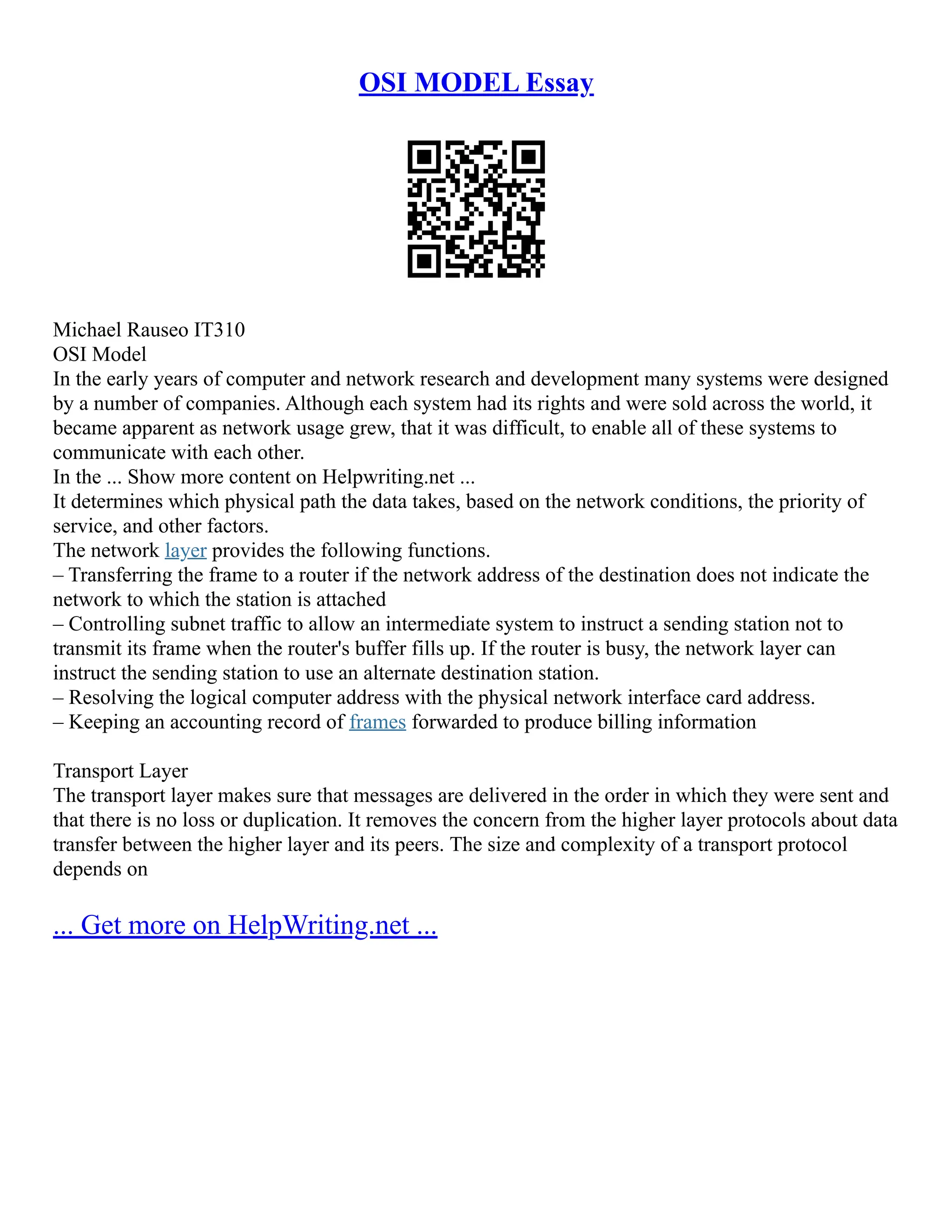 OSI MODEL Essay
Michael Rauseo IT310
OSI Model
In the early years of computer and network research and development many systems were designed
by a number of companies. Although each system had its rights and were sold across the world, it
became apparent as network usage grew, that it was difficult, to enable all of these systems to
communicate with each other.
In the ... Show more content on Helpwriting.net ...
It determines which physical path the data takes, based on the network conditions, the priority of
service, and other factors.
The network layer provides the following functions.
– Transferring the frame to a router if the network address of the destination does not indicate the
network to which the station is attached
– Controlling subnet traffic to allow an intermediate system to instruct a sending station not to
transmit its frame when the router's buffer fills up. If the router is busy, the network layer can
instruct the sending station to use an alternate destination station.
– Resolving the logical computer address with the physical network interface card address.
– Keeping an accounting record of frames forwarded to produce billing information
Transport Layer
The transport layer makes sure that messages are delivered in the order in which they were sent and
that there is no loss or duplication. It removes the concern from the higher layer protocols about data
transfer between the higher layer and its peers. The size and complexity of a transport protocol
depends on
... Get more on HelpWriting.net ...
 