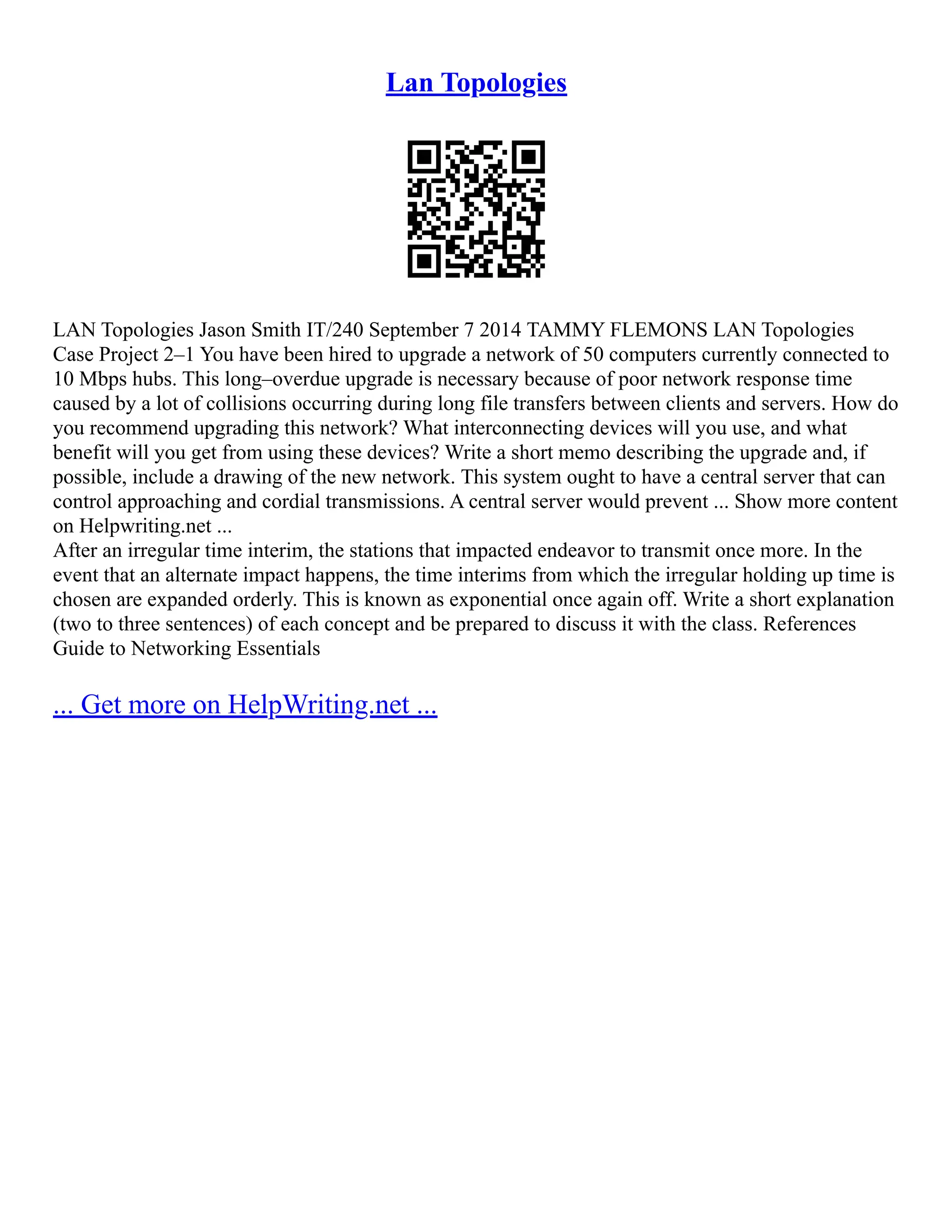 Lan Topologies
LAN Topologies Jason Smith IT/240 September 7 2014 TAMMY FLEMONS LAN Topologies
Case Project 2–1 You have been hired to upgrade a network of 50 computers currently connected to
10 Mbps hubs. This long–overdue upgrade is necessary because of poor network response time
caused by a lot of collisions occurring during long file transfers between clients and servers. How do
you recommend upgrading this network? What interconnecting devices will you use, and what
benefit will you get from using these devices? Write a short memo describing the upgrade and, if
possible, include a drawing of the new network. This system ought to have a central server that can
control approaching and cordial transmissions. A central server would prevent ... Show more content
on Helpwriting.net ...
After an irregular time interim, the stations that impacted endeavor to transmit once more. In the
event that an alternate impact happens, the time interims from which the irregular holding up time is
chosen are expanded orderly. This is known as exponential once again off. Write a short explanation
(two to three sentences) of each concept and be prepared to discuss it with the class. References
Guide to Networking Essentials
... Get more on HelpWriting.net ...
 