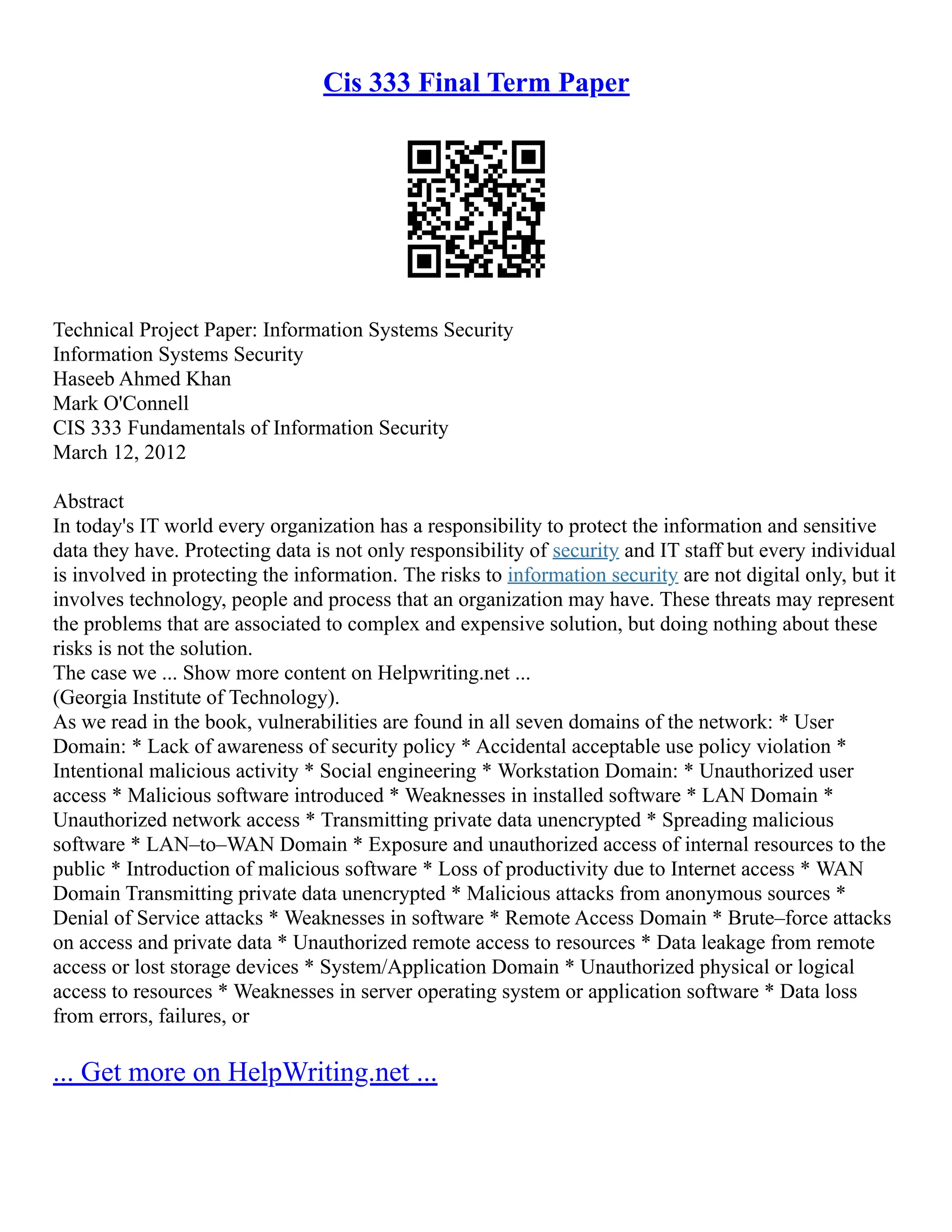 Cis 333 Final Term Paper
Technical Project Paper: Information Systems Security
Information Systems Security
Haseeb Ahmed Khan
Mark O'Connell
CIS 333 Fundamentals of Information Security
March 12, 2012
Abstract
In today's IT world every organization has a responsibility to protect the information and sensitive
data they have. Protecting data is not only responsibility of security and IT staff but every individual
is involved in protecting the information. The risks to information security are not digital only, but it
involves technology, people and process that an organization may have. These threats may represent
the problems that are associated to complex and expensive solution, but doing nothing about these
risks is not the solution.
The case we ... Show more content on Helpwriting.net ...
(Georgia Institute of Technology).
As we read in the book, vulnerabilities are found in all seven domains of the network: * User
Domain: * Lack of awareness of security policy * Accidental acceptable use policy violation *
Intentional malicious activity * Social engineering * Workstation Domain: * Unauthorized user
access * Malicious software introduced * Weaknesses in installed software * LAN Domain *
Unauthorized network access * Transmitting private data unencrypted * Spreading malicious
software * LAN–to–WAN Domain * Exposure and unauthorized access of internal resources to the
public * Introduction of malicious software * Loss of productivity due to Internet access * WAN
Domain Transmitting private data unencrypted * Malicious attacks from anonymous sources *
Denial of Service attacks * Weaknesses in software * Remote Access Domain * Brute–force attacks
on access and private data * Unauthorized remote access to resources * Data leakage from remote
access or lost storage devices * System/Application Domain * Unauthorized physical or logical
access to resources * Weaknesses in server operating system or application software * Data loss
from errors, failures, or
... Get more on HelpWriting.net ...
 