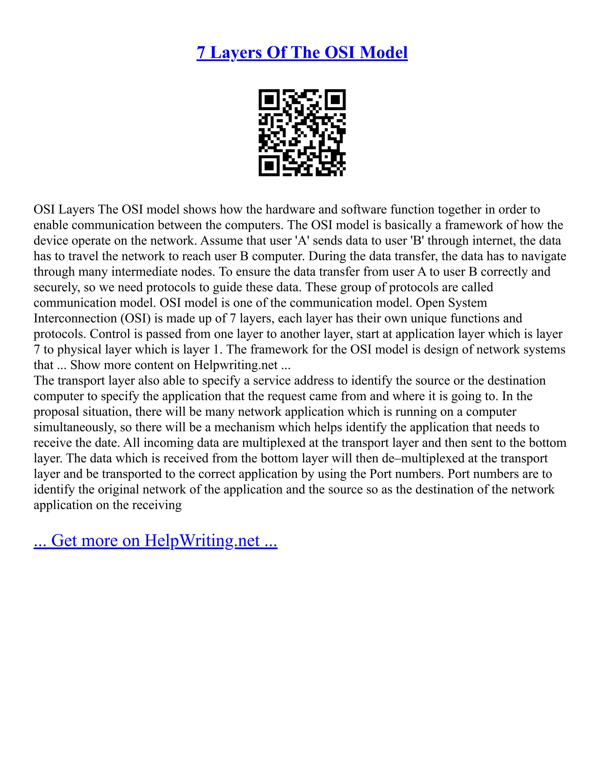 7 Layers Of The OSI Model
OSI Layers The OSI model shows how the hardware and software function together in order to
enable communication between the computers. The OSI model is basically a framework of how the
device operate on the network. Assume that user 'A' sends data to user 'B' through internet, the data
has to travel the network to reach user B computer. During the data transfer, the data has to navigate
through many intermediate nodes. To ensure the data transfer from user A to user B correctly and
securely, so we need protocols to guide these data. These group of protocols are called
communication model. OSI model is one of the communication model. Open System
Interconnection (OSI) is made up of 7 layers, each layer has their own unique functions and
protocols. Control is passed from one layer to another layer, start at application layer which is layer
7 to physical layer which is layer 1. The framework for the OSI model is design of network systems
that ... Show more content on Helpwriting.net ...
The transport layer also able to specify a service address to identify the source or the destination
computer to specify the application that the request came from and where it is going to. In the
proposal situation, there will be many network application which is running on a computer
simultaneously, so there will be a mechanism which helps identify the application that needs to
receive the date. All incoming data are multiplexed at the transport layer and then sent to the bottom
layer. The data which is received from the bottom layer will then de–multiplexed at the transport
layer and be transported to the correct application by using the Port numbers. Port numbers are to
identify the original network of the application and the source so as the destination of the network
application on the receiving
... Get more on HelpWriting.net ...
 