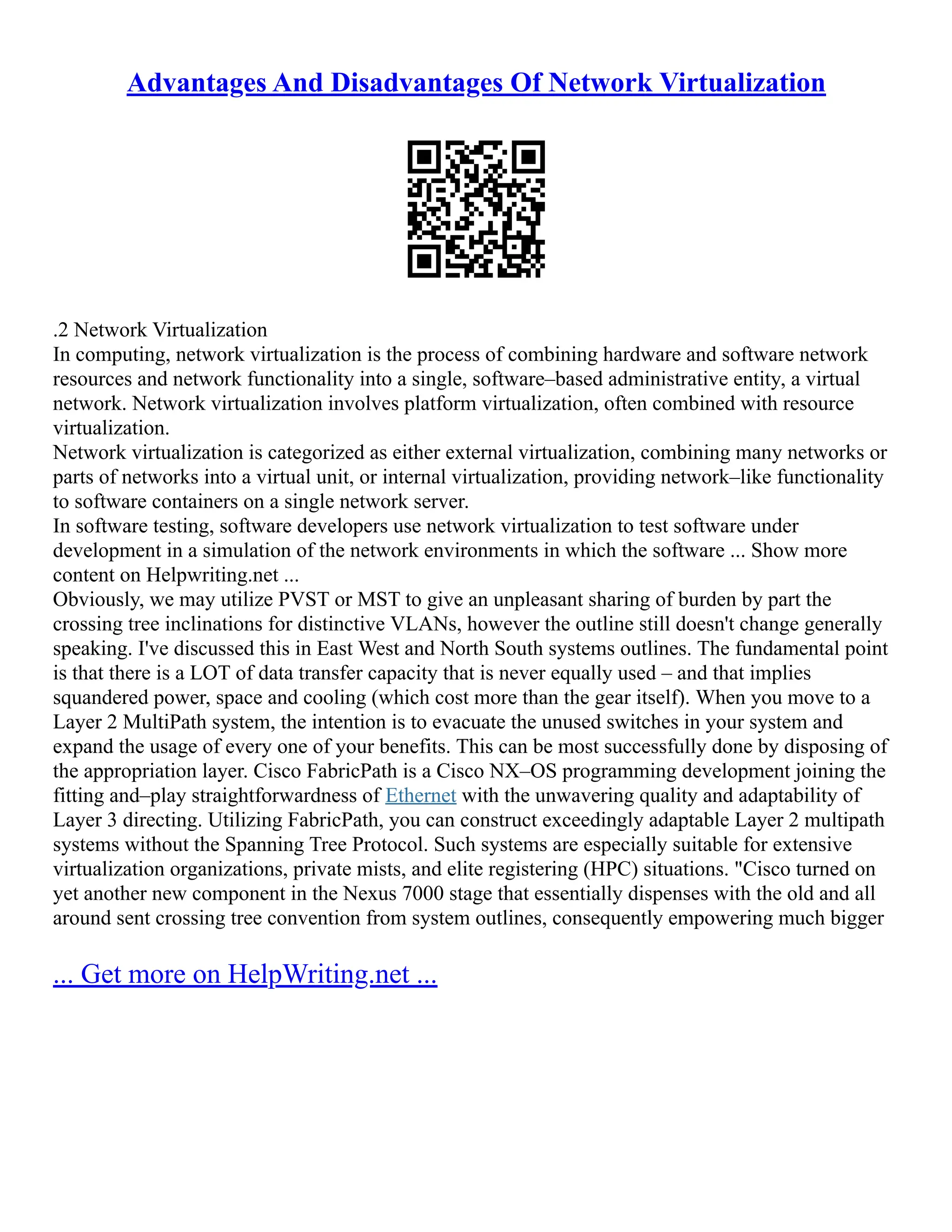 Advantages And Disadvantages Of Network Virtualization
.2 Network Virtualization
In computing, network virtualization is the process of combining hardware and software network
resources and network functionality into a single, software–based administrative entity, a virtual
network. Network virtualization involves platform virtualization, often combined with resource
virtualization.
Network virtualization is categorized as either external virtualization, combining many networks or
parts of networks into a virtual unit, or internal virtualization, providing network–like functionality
to software containers on a single network server.
In software testing, software developers use network virtualization to test software under
development in a simulation of the network environments in which the software ... Show more
content on Helpwriting.net ...
Obviously, we may utilize PVST or MST to give an unpleasant sharing of burden by part the
crossing tree inclinations for distinctive VLANs, however the outline still doesn't change generally
speaking. I've discussed this in East West and North South systems outlines. The fundamental point
is that there is a LOT of data transfer capacity that is never equally used – and that implies
squandered power, space and cooling (which cost more than the gear itself). When you move to a
Layer 2 MultiPath system, the intention is to evacuate the unused switches in your system and
expand the usage of every one of your benefits. This can be most successfully done by disposing of
the appropriation layer. Cisco FabricPath is a Cisco NX–OS programming development joining the
fitting and–play straightforwardness of Ethernet with the unwavering quality and adaptability of
Layer 3 directing. Utilizing FabricPath, you can construct exceedingly adaptable Layer 2 multipath
systems without the Spanning Tree Protocol. Such systems are especially suitable for extensive
virtualization organizations, private mists, and elite registering (HPC) situations. "Cisco turned on
yet another new component in the Nexus 7000 stage that essentially dispenses with the old and all
around sent crossing tree convention from system outlines, consequently empowering much bigger
... Get more on HelpWriting.net ...
 