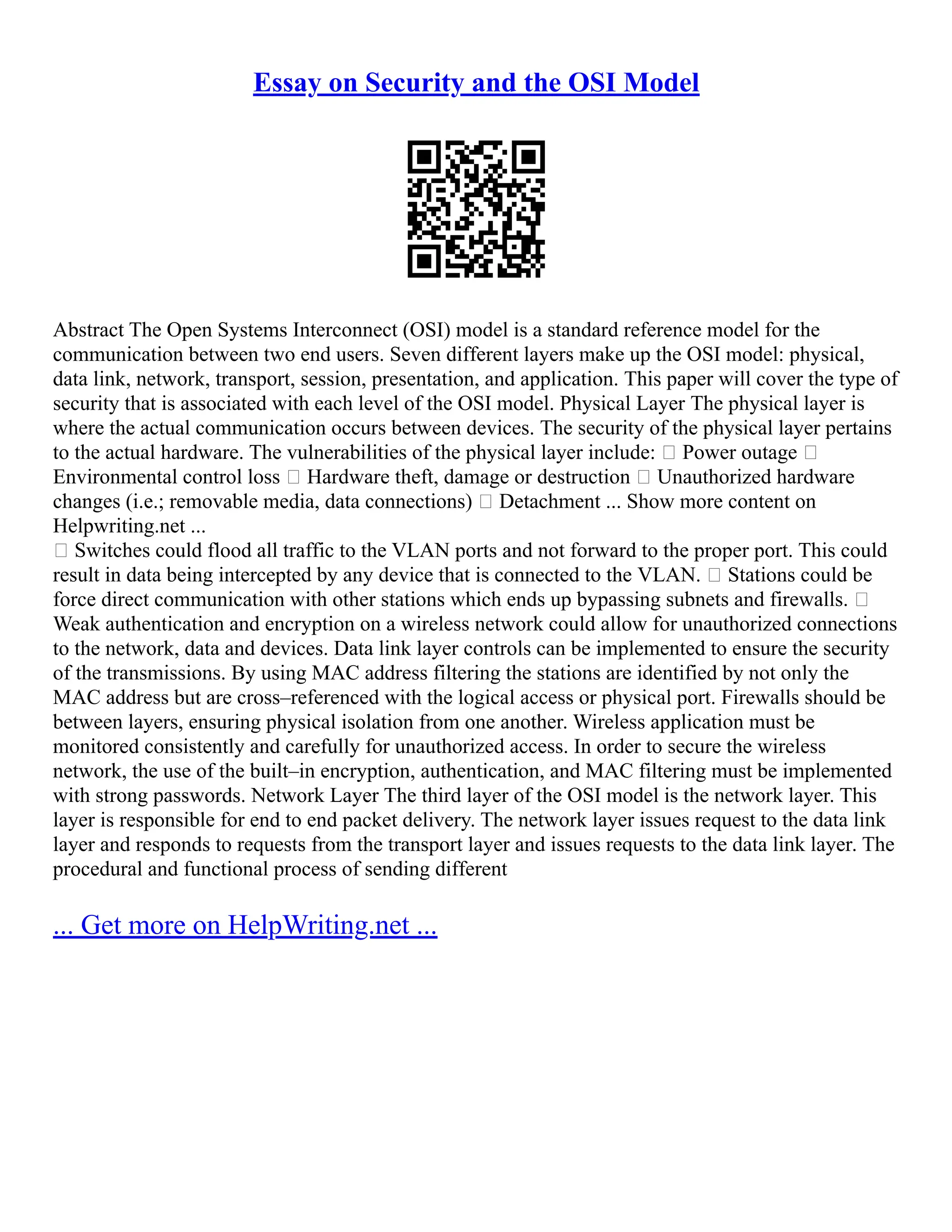 Essay on Security and the OSI Model
Abstract The Open Systems Interconnect (OSI) model is a standard reference model for the
communication between two end users. Seven different layers make up the OSI model: physical,
data link, network, transport, session, presentation, and application. This paper will cover the type of
security that is associated with each level of the OSI model. Physical Layer The physical layer is
where the actual communication occurs between devices. The security of the physical layer pertains
to the actual hardware. The vulnerabilities of the physical layer include: • Power outage •
Environmental control loss • Hardware theft, damage or destruction • Unauthorized hardware
changes (i.e.; removable media, data connections) • Detachment ... Show more content on
Helpwriting.net ...
• Switches could flood all traffic to the VLAN ports and not forward to the proper port. This could
result in data being intercepted by any device that is connected to the VLAN. • Stations could be
force direct communication with other stations which ends up bypassing subnets and firewalls. •
Weak authentication and encryption on a wireless network could allow for unauthorized connections
to the network, data and devices. Data link layer controls can be implemented to ensure the security
of the transmissions. By using MAC address filtering the stations are identified by not only the
MAC address but are cross–referenced with the logical access or physical port. Firewalls should be
between layers, ensuring physical isolation from one another. Wireless application must be
monitored consistently and carefully for unauthorized access. In order to secure the wireless
network, the use of the built–in encryption, authentication, and MAC filtering must be implemented
with strong passwords. Network Layer The third layer of the OSI model is the network layer. This
layer is responsible for end to end packet delivery. The network layer issues request to the data link
layer and responds to requests from the transport layer and issues requests to the data link layer. The
procedural and functional process of sending different
... Get more on HelpWriting.net ...
 