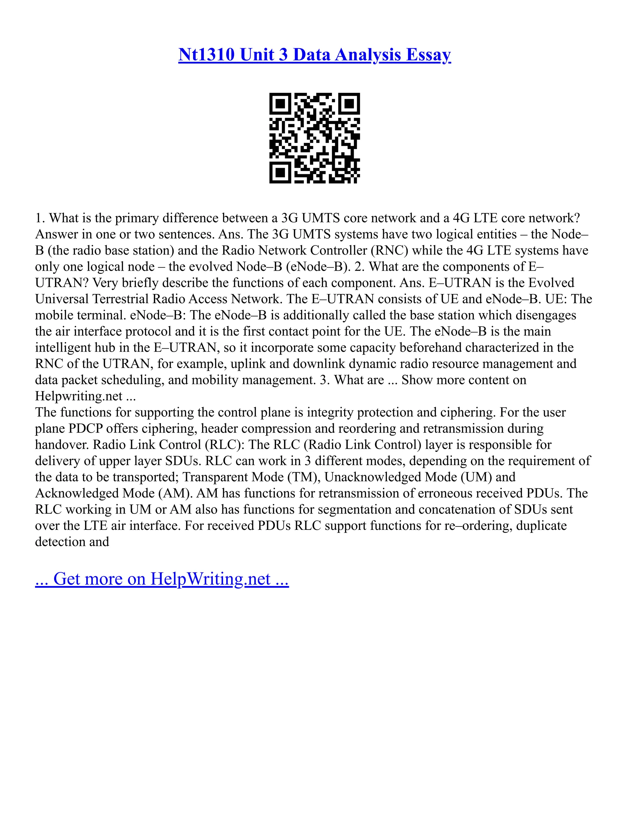 Nt1310 Unit 3 Data Analysis Essay
1. What is the primary difference between a 3G UMTS core network and a 4G LTE core network?
Answer in one or two sentences. Ans. The 3G UMTS systems have two logical entities – the Node–
B (the radio base station) and the Radio Network Controller (RNC) while the 4G LTE systems have
only one logical node – the evolved Node–B (eNode–B). 2. What are the components of E–
UTRAN? Very briefly describe the functions of each component. Ans. E–UTRAN is the Evolved
Universal Terrestrial Radio Access Network. The E–UTRAN consists of UE and eNode–B. UE: The
mobile terminal. eNode–B: The eNode–B is additionally called the base station which disengages
the air interface protocol and it is the first contact point for the UE. The eNode–B is the main
intelligent hub in the E–UTRAN, so it incorporate some capacity beforehand characterized in the
RNC of the UTRAN, for example, uplink and downlink dynamic radio resource management and
data packet scheduling, and mobility management. 3. What are ... Show more content on
Helpwriting.net ...
The functions for supporting the control plane is integrity protection and ciphering. For the user
plane PDCP offers ciphering, header compression and reordering and retransmission during
handover. Radio Link Control (RLC): The RLC (Radio Link Control) layer is responsible for
delivery of upper layer SDUs. RLC can work in 3 different modes, depending on the requirement of
the data to be transported; Transparent Mode (TM), Unacknowledged Mode (UM) and
Acknowledged Mode (AM). AM has functions for retransmission of erroneous received PDUs. The
RLC working in UM or AM also has functions for segmentation and concatenation of SDUs sent
over the LTE air interface. For received PDUs RLC support functions for re–ordering, duplicate
detection and
... Get more on HelpWriting.net ...
 