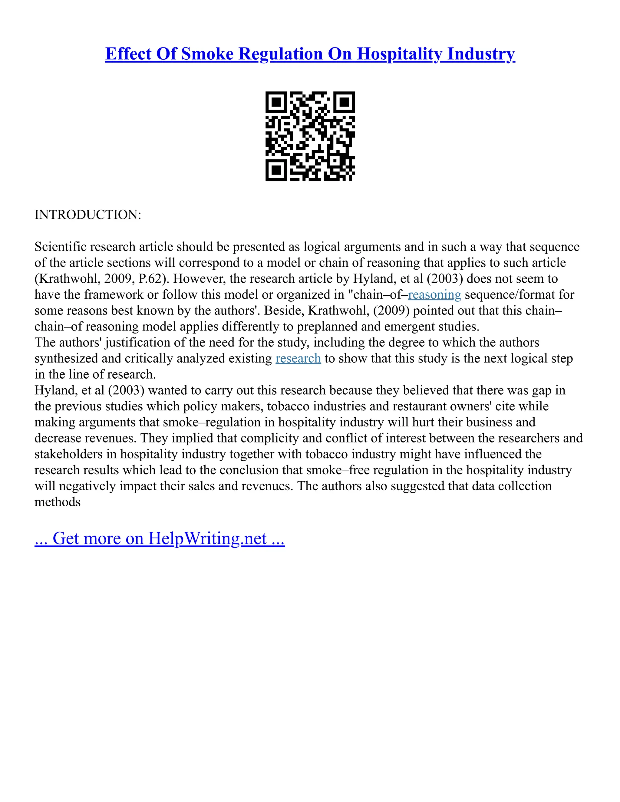 Effect Of Smoke Regulation On Hospitality Industry
INTRODUCTION:
Scientific research article should be presented as logical arguments and in such a way that sequence
of the article sections will correspond to a model or chain of reasoning that applies to such article
(Krathwohl, 2009, P.62). However, the research article by Hyland, et al (2003) does not seem to
have the framework or follow this model or organized in "chain–of–reasoning sequence/format for
some reasons best known by the authors'. Beside, Krathwohl, (2009) pointed out that this chain–
chain–of reasoning model applies differently to preplanned and emergent studies.
The authors' justification of the need for the study, including the degree to which the authors
synthesized and critically analyzed existing research to show that this study is the next logical step
in the line of research.
Hyland, et al (2003) wanted to carry out this research because they believed that there was gap in
the previous studies which policy makers, tobacco industries and restaurant owners' cite while
making arguments that smoke–regulation in hospitality industry will hurt their business and
decrease revenues. They implied that complicity and conflict of interest between the researchers and
stakeholders in hospitality industry together with tobacco industry might have influenced the
research results which lead to the conclusion that smoke–free regulation in the hospitality industry
will negatively impact their sales and revenues. The authors also suggested that data collection
methods
... Get more on HelpWriting.net ...
 