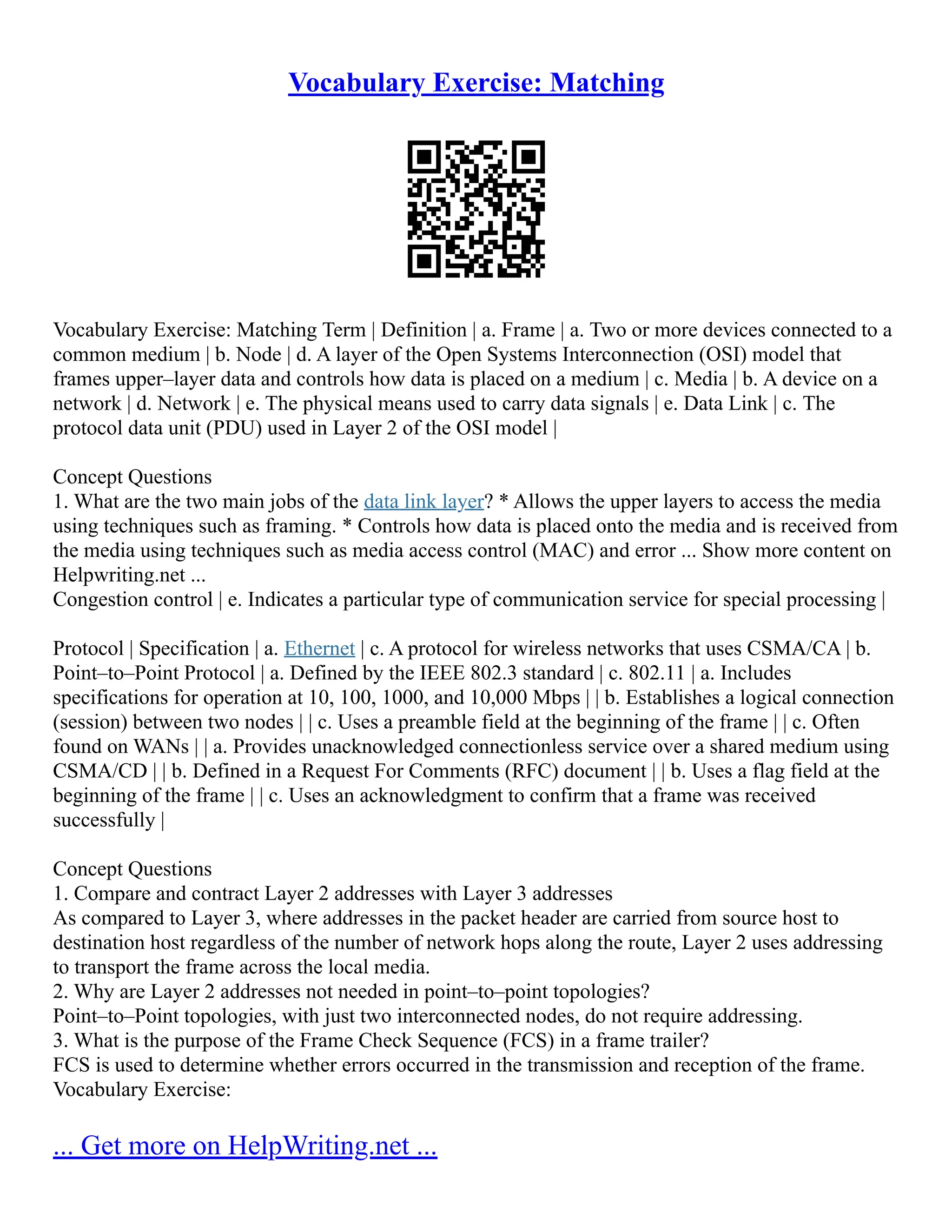 Vocabulary Exercise: Matching
Vocabulary Exercise: Matching Term | Definition | a. Frame | a. Two or more devices connected to a
common medium | b. Node | d. A layer of the Open Systems Interconnection (OSI) model that
frames upper–layer data and controls how data is placed on a medium | c. Media | b. A device on a
network | d. Network | e. The physical means used to carry data signals | e. Data Link | c. The
protocol data unit (PDU) used in Layer 2 of the OSI model |
Concept Questions
1. What are the two main jobs of the data link layer? * Allows the upper layers to access the media
using techniques such as framing. * Controls how data is placed onto the media and is received from
the media using techniques such as media access control (MAC) and error ... Show more content on
Helpwriting.net ...
Congestion control | e. Indicates a particular type of communication service for special processing |
Protocol | Specification | a. Ethernet | c. A protocol for wireless networks that uses CSMA/CA | b.
Point–to–Point Protocol | a. Defined by the IEEE 802.3 standard | c. 802.11 | a. Includes
specifications for operation at 10, 100, 1000, and 10,000 Mbps | | b. Establishes a logical connection
(session) between two nodes | | c. Uses a preamble field at the beginning of the frame | | c. Often
found on WANs | | a. Provides unacknowledged connectionless service over a shared medium using
CSMA/CD | | b. Defined in a Request For Comments (RFC) document | | b. Uses a flag field at the
beginning of the frame | | c. Uses an acknowledgment to confirm that a frame was received
successfully |
Concept Questions
1. Compare and contract Layer 2 addresses with Layer 3 addresses
As compared to Layer 3, where addresses in the packet header are carried from source host to
destination host regardless of the number of network hops along the route, Layer 2 uses addressing
to transport the frame across the local media.
2. Why are Layer 2 addresses not needed in point–to–point topologies?
Point–to–Point topologies, with just two interconnected nodes, do not require addressing.
3. What is the purpose of the Frame Check Sequence (FCS) in a frame trailer?
FCS is used to determine whether errors occurred in the transmission and reception of the frame.
Vocabulary Exercise:
... Get more on HelpWriting.net ...
 