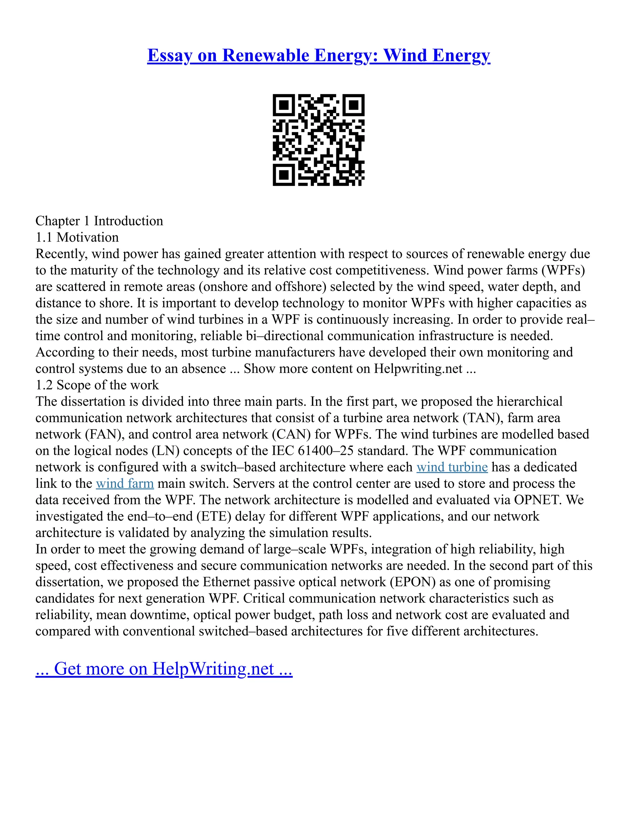 Essay on Renewable Energy: Wind Energy
Chapter 1 Introduction
1.1 Motivation
Recently, wind power has gained greater attention with respect to sources of renewable energy due
to the maturity of the technology and its relative cost competitiveness. Wind power farms (WPFs)
are scattered in remote areas (onshore and offshore) selected by the wind speed, water depth, and
distance to shore. It is important to develop technology to monitor WPFs with higher capacities as
the size and number of wind turbines in a WPF is continuously increasing. In order to provide real–
time control and monitoring, reliable bi–directional communication infrastructure is needed.
According to their needs, most turbine manufacturers have developed their own monitoring and
control systems due to an absence ... Show more content on Helpwriting.net ...
1.2 Scope of the work
The dissertation is divided into three main parts. In the first part, we proposed the hierarchical
communication network architectures that consist of a turbine area network (TAN), farm area
network (FAN), and control area network (CAN) for WPFs. The wind turbines are modelled based
on the logical nodes (LN) concepts of the IEC 61400–25 standard. The WPF communication
network is configured with a switch–based architecture where each wind turbine has a dedicated
link to the wind farm main switch. Servers at the control center are used to store and process the
data received from the WPF. The network architecture is modelled and evaluated via OPNET. We
investigated the end–to–end (ETE) delay for different WPF applications, and our network
architecture is validated by analyzing the simulation results.
In order to meet the growing demand of large–scale WPFs, integration of high reliability, high
speed, cost effectiveness and secure communication networks are needed. In the second part of this
dissertation, we proposed the Ethernet passive optical network (EPON) as one of promising
candidates for next generation WPF. Critical communication network characteristics such as
reliability, mean downtime, optical power budget, path loss and network cost are evaluated and
compared with conventional switched–based architectures for five different architectures.
... Get more on HelpWriting.net ...
 