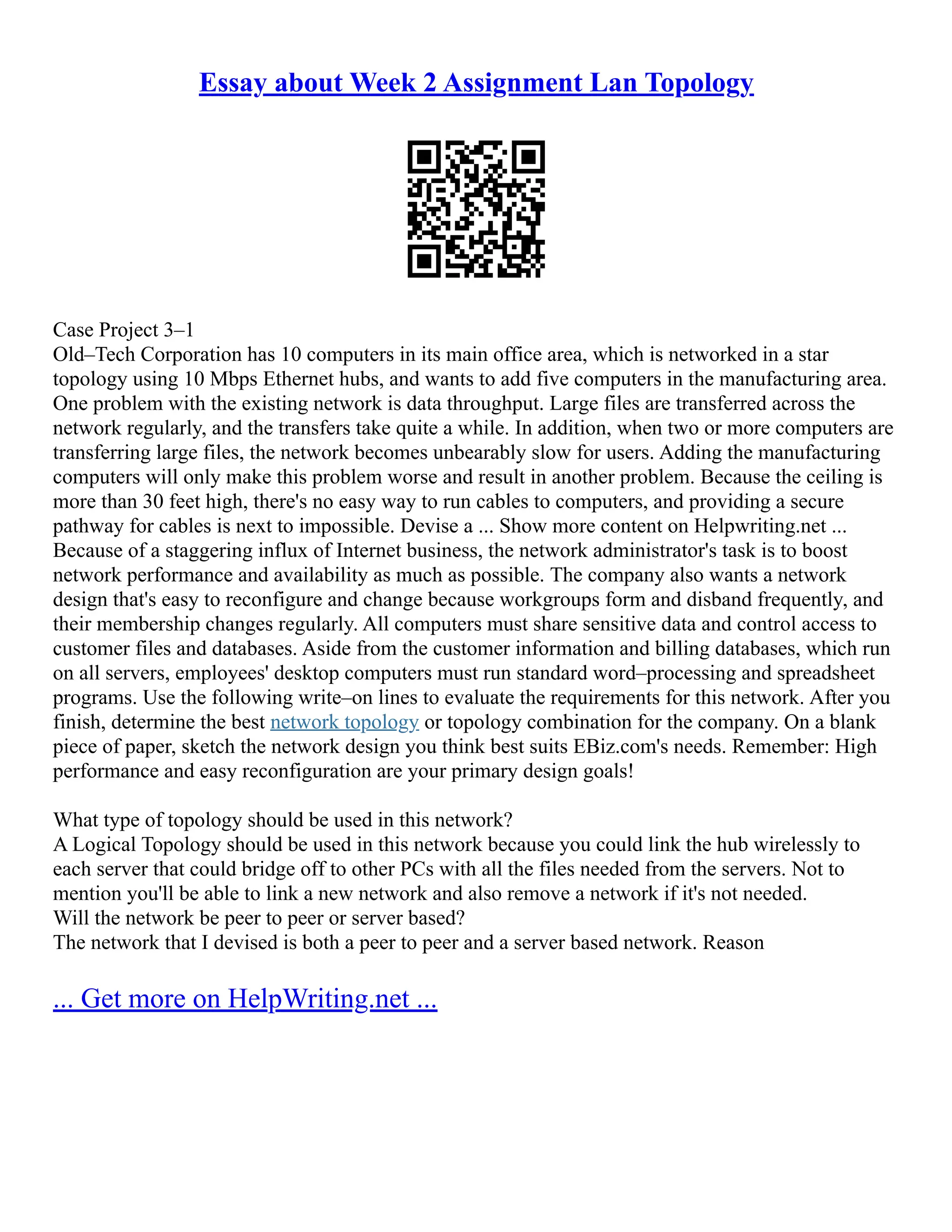 Essay about Week 2 Assignment Lan Topology
Case Project 3–1
Old–Tech Corporation has 10 computers in its main office area, which is networked in a star
topology using 10 Mbps Ethernet hubs, and wants to add five computers in the manufacturing area.
One problem with the existing network is data throughput. Large files are transferred across the
network regularly, and the transfers take quite a while. In addition, when two or more computers are
transferring large files, the network becomes unbearably slow for users. Adding the manufacturing
computers will only make this problem worse and result in another problem. Because the ceiling is
more than 30 feet high, there's no easy way to run cables to computers, and providing a secure
pathway for cables is next to impossible. Devise a ... Show more content on Helpwriting.net ...
Because of a staggering influx of Internet business, the network administrator's task is to boost
network performance and availability as much as possible. The company also wants a network
design that's easy to reconfigure and change because workgroups form and disband frequently, and
their membership changes regularly. All computers must share sensitive data and control access to
customer files and databases. Aside from the customer information and billing databases, which run
on all servers, employees' desktop computers must run standard word–processing and spreadsheet
programs. Use the following write–on lines to evaluate the requirements for this network. After you
finish, determine the best network topology or topology combination for the company. On a blank
piece of paper, sketch the network design you think best suits EBiz.com's needs. Remember: High
performance and easy reconfiguration are your primary design goals!
What type of topology should be used in this network?
A Logical Topology should be used in this network because you could link the hub wirelessly to
each server that could bridge off to other PCs with all the files needed from the servers. Not to
mention you'll be able to link a new network and also remove a network if it's not needed.
Will the network be peer to peer or server based?
The network that I devised is both a peer to peer and a server based network. Reason
... Get more on HelpWriting.net ...
 