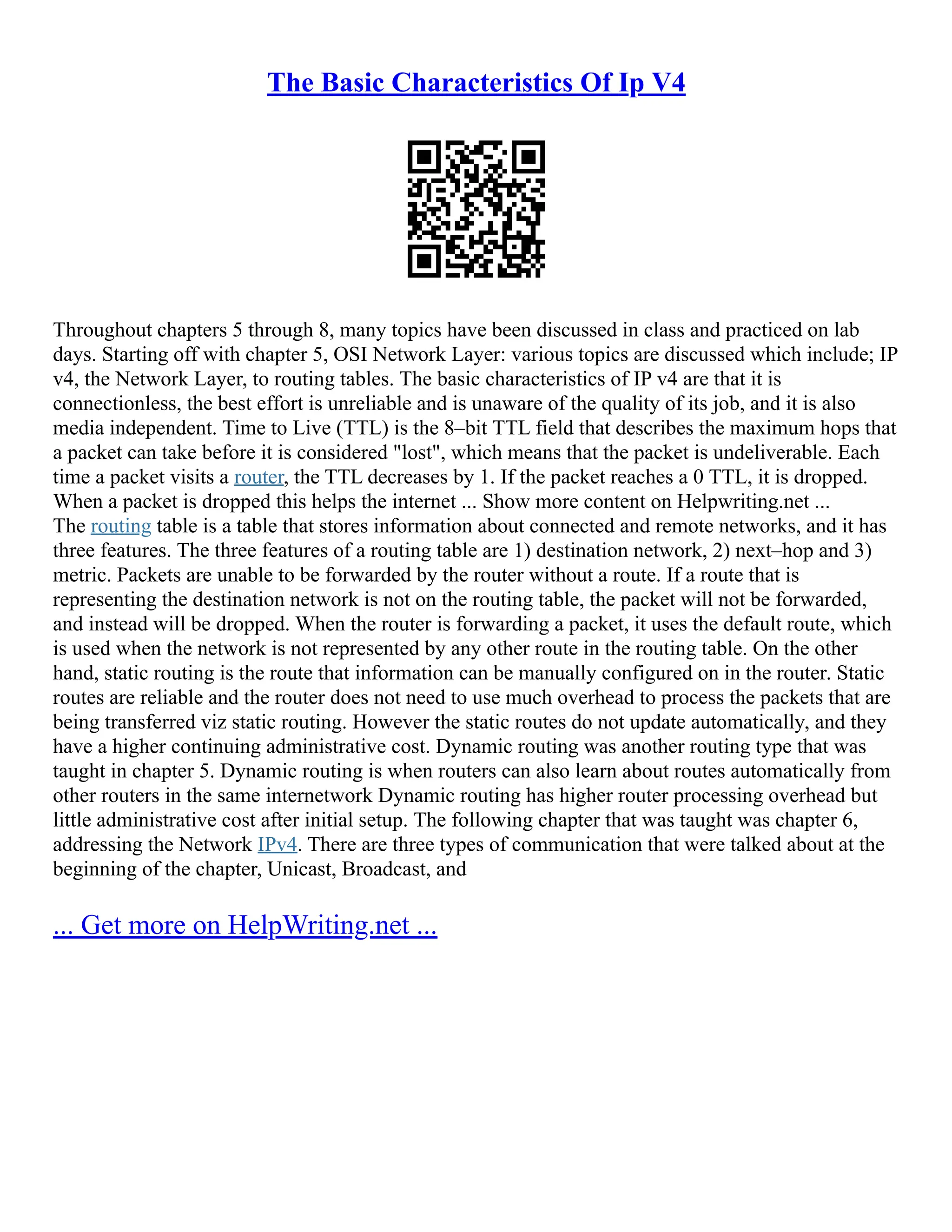The Basic Characteristics Of Ip V4
Throughout chapters 5 through 8, many topics have been discussed in class and practiced on lab
days. Starting off with chapter 5, OSI Network Layer: various topics are discussed which include; IP
v4, the Network Layer, to routing tables. The basic characteristics of IP v4 are that it is
connectionless, the best effort is unreliable and is unaware of the quality of its job, and it is also
media independent. Time to Live (TTL) is the 8–bit TTL field that describes the maximum hops that
a packet can take before it is considered "lost", which means that the packet is undeliverable. Each
time a packet visits a router, the TTL decreases by 1. If the packet reaches a 0 TTL, it is dropped.
When a packet is dropped this helps the internet ... Show more content on Helpwriting.net ...
The routing table is a table that stores information about connected and remote networks, and it has
three features. The three features of a routing table are 1) destination network, 2) next–hop and 3)
metric. Packets are unable to be forwarded by the router without a route. If a route that is
representing the destination network is not on the routing table, the packet will not be forwarded,
and instead will be dropped. When the router is forwarding a packet, it uses the default route, which
is used when the network is not represented by any other route in the routing table. On the other
hand, static routing is the route that information can be manually configured on in the router. Static
routes are reliable and the router does not need to use much overhead to process the packets that are
being transferred viz static routing. However the static routes do not update automatically, and they
have a higher continuing administrative cost. Dynamic routing was another routing type that was
taught in chapter 5. Dynamic routing is when routers can also learn about routes automatically from
other routers in the same internetwork Dynamic routing has higher router processing overhead but
little administrative cost after initial setup. The following chapter that was taught was chapter 6,
addressing the Network IPv4. There are three types of communication that were talked about at the
beginning of the chapter, Unicast, Broadcast, and
... Get more on HelpWriting.net ...
 