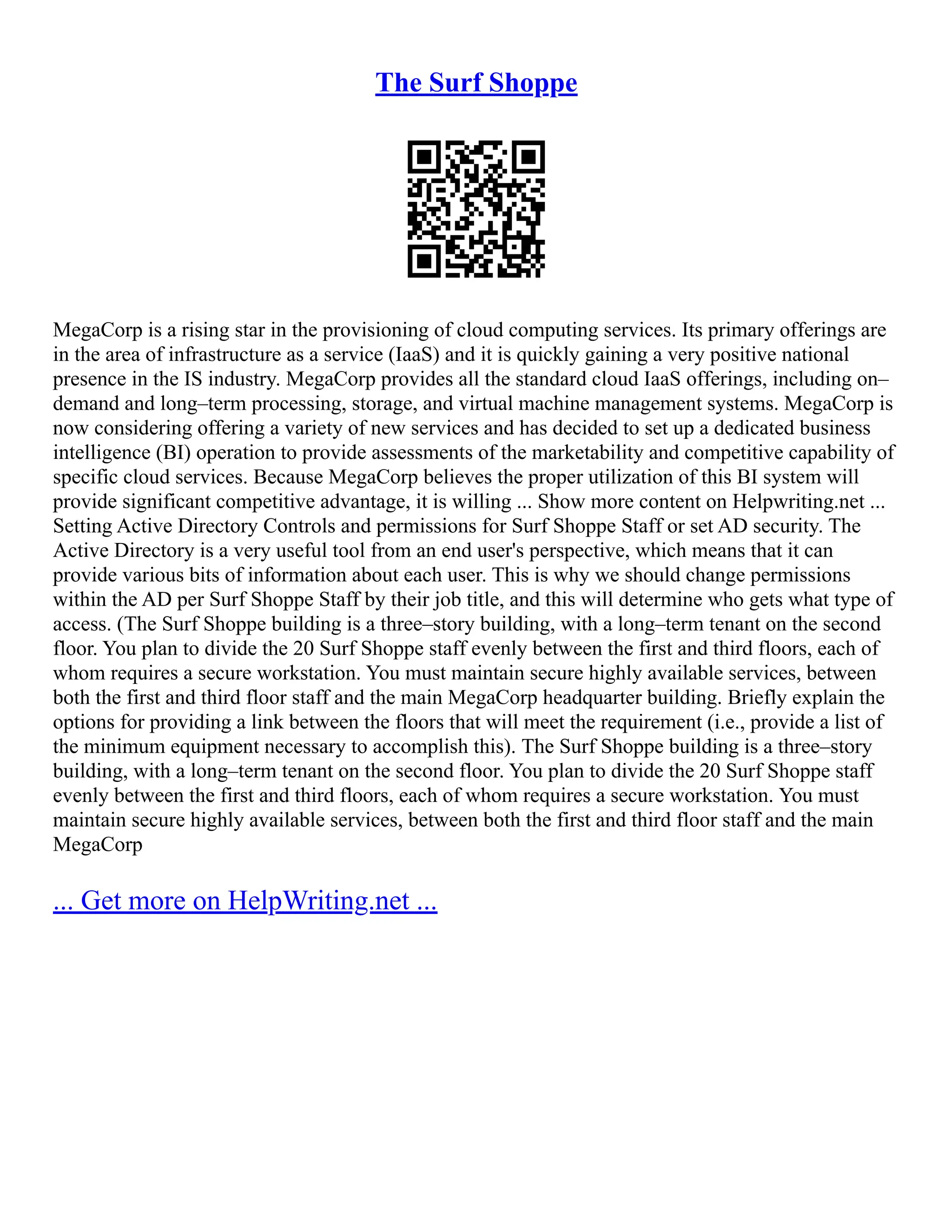 The Surf Shoppe
MegaCorp is a rising star in the provisioning of cloud computing services. Its primary offerings are
in the area of infrastructure as a service (IaaS) and it is quickly gaining a very positive national
presence in the IS industry. MegaCorp provides all the standard cloud IaaS offerings, including on–
demand and long–term processing, storage, and virtual machine management systems. MegaCorp is
now considering offering a variety of new services and has decided to set up a dedicated business
intelligence (BI) operation to provide assessments of the marketability and competitive capability of
specific cloud services. Because MegaCorp believes the proper utilization of this BI system will
provide significant competitive advantage, it is willing ... Show more content on Helpwriting.net ...
Setting Active Directory Controls and permissions for Surf Shoppe Staff or set AD security. The
Active Directory is a very useful tool from an end user's perspective, which means that it can
provide various bits of information about each user. This is why we should change permissions
within the AD per Surf Shoppe Staff by their job title, and this will determine who gets what type of
access. (The Surf Shoppe building is a three–story building, with a long–term tenant on the second
floor. You plan to divide the 20 Surf Shoppe staff evenly between the first and third floors, each of
whom requires a secure workstation. You must maintain secure highly available services, between
both the first and third floor staff and the main MegaCorp headquarter building. Briefly explain the
options for providing a link between the floors that will meet the requirement (i.e., provide a list of
the minimum equipment necessary to accomplish this). The Surf Shoppe building is a three–story
building, with a long–term tenant on the second floor. You plan to divide the 20 Surf Shoppe staff
evenly between the first and third floors, each of whom requires a secure workstation. You must
maintain secure highly available services, between both the first and third floor staff and the main
MegaCorp
... Get more on HelpWriting.net ...
 