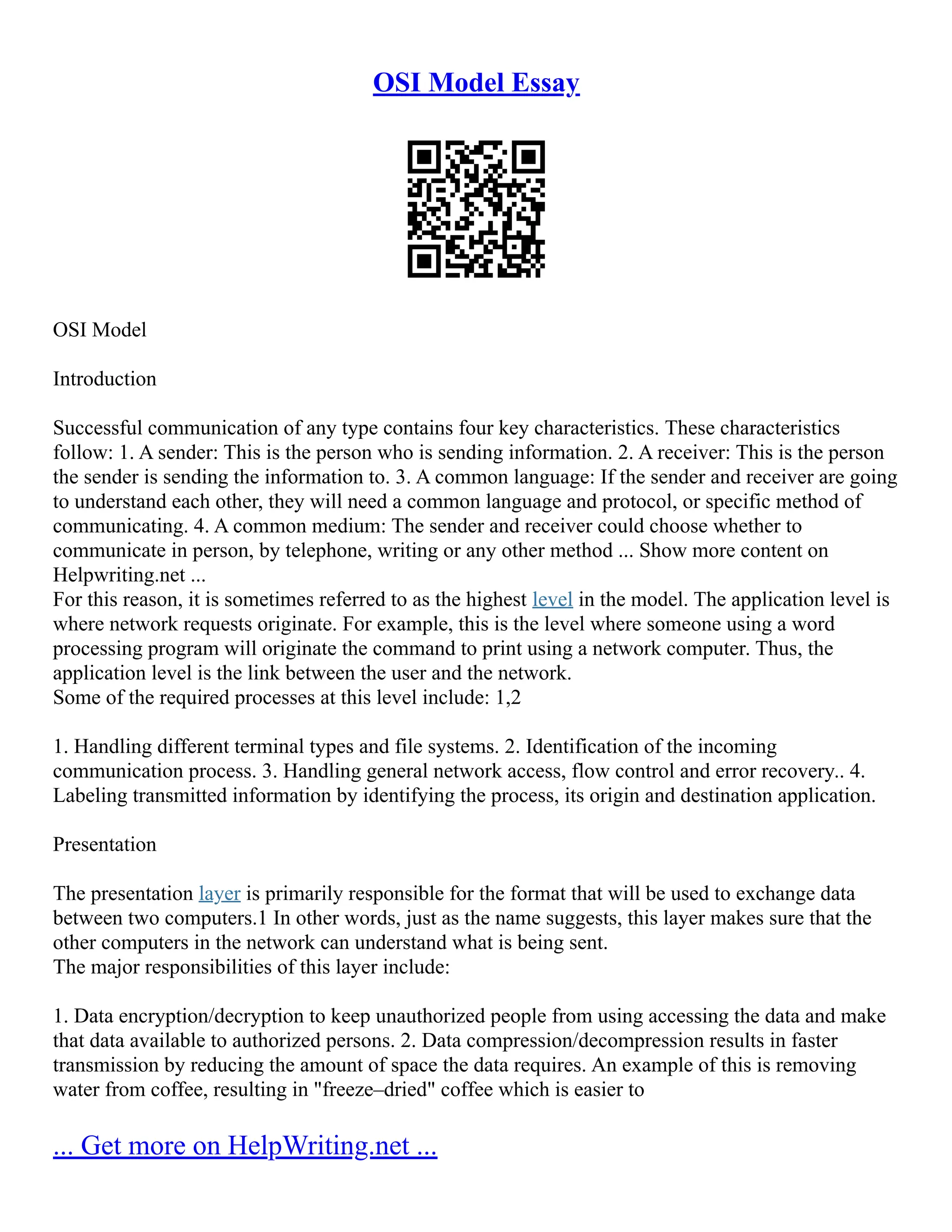 OSI Model Essay
OSI Model
Introduction
Successful communication of any type contains four key characteristics. These characteristics
follow: 1. A sender: This is the person who is sending information. 2. A receiver: This is the person
the sender is sending the information to. 3. A common language: If the sender and receiver are going
to understand each other, they will need a common language and protocol, or specific method of
communicating. 4. A common medium: The sender and receiver could choose whether to
communicate in person, by telephone, writing or any other method ... Show more content on
Helpwriting.net ...
For this reason, it is sometimes referred to as the highest level in the model. The application level is
where network requests originate. For example, this is the level where someone using a word
processing program will originate the command to print using a network computer. Thus, the
application level is the link between the user and the network.
Some of the required processes at this level include: 1,2
1. Handling different terminal types and file systems. 2. Identification of the incoming
communication process. 3. Handling general network access, flow control and error recovery.. 4.
Labeling transmitted information by identifying the process, its origin and destination application.
Presentation
The presentation layer is primarily responsible for the format that will be used to exchange data
between two computers.1 In other words, just as the name suggests, this layer makes sure that the
other computers in the network can understand what is being sent.
The major responsibilities of this layer include:
1. Data encryption/decryption to keep unauthorized people from using accessing the data and make
that data available to authorized persons. 2. Data compression/decompression results in faster
transmission by reducing the amount of space the data requires. An example of this is removing
water from coffee, resulting in "freeze–dried" coffee which is easier to
... Get more on HelpWriting.net ...
 