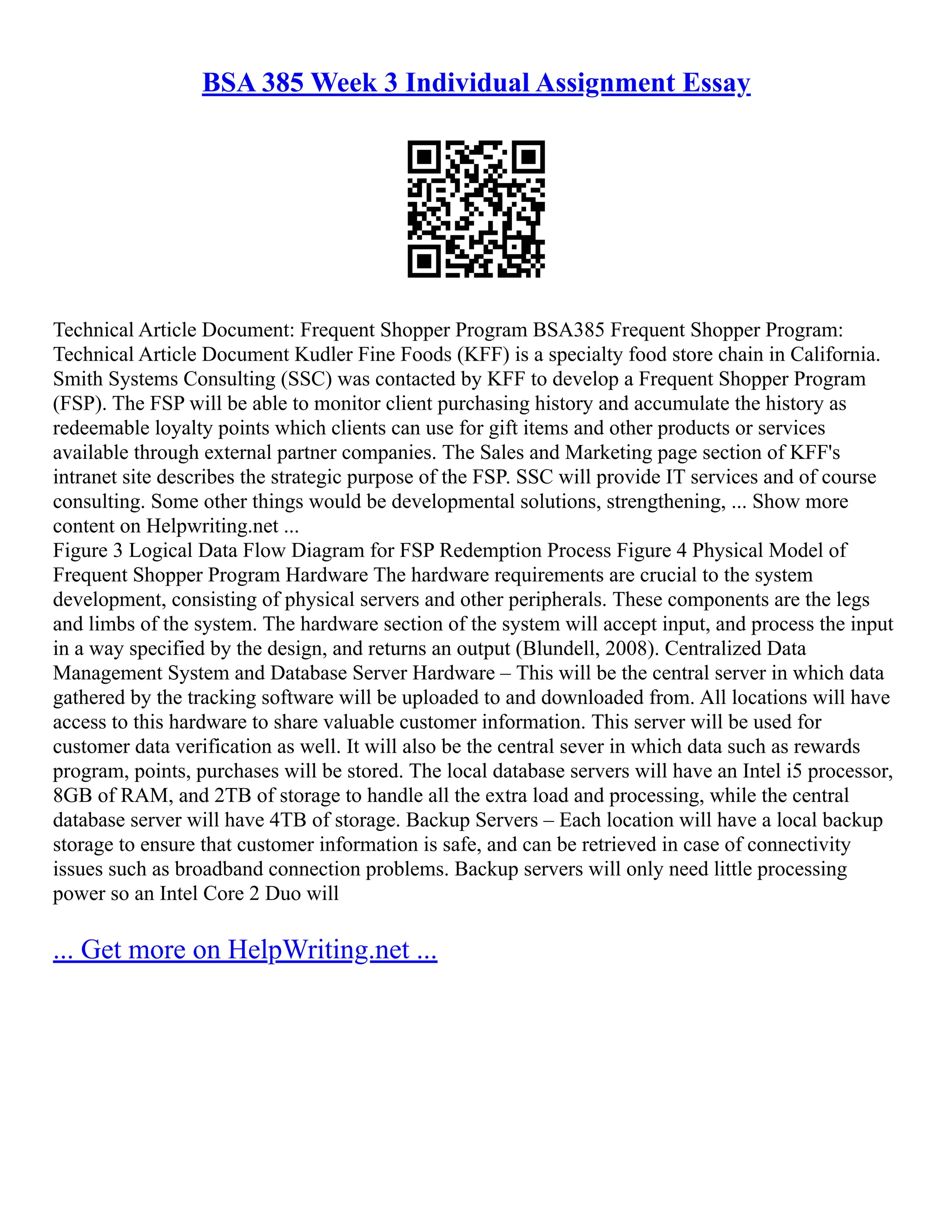 BSA 385 Week 3 Individual Assignment Essay
Technical Article Document: Frequent Shopper Program BSA385 Frequent Shopper Program:
Technical Article Document Kudler Fine Foods (KFF) is a specialty food store chain in California.
Smith Systems Consulting (SSC) was contacted by KFF to develop a Frequent Shopper Program
(FSP). The FSP will be able to monitor client purchasing history and accumulate the history as
redeemable loyalty points which clients can use for gift items and other products or services
available through external partner companies. The Sales and Marketing page section of KFF's
intranet site describes the strategic purpose of the FSP. SSC will provide IT services and of course
consulting. Some other things would be developmental solutions, strengthening, ... Show more
content on Helpwriting.net ...
Figure 3 Logical Data Flow Diagram for FSP Redemption Process Figure 4 Physical Model of
Frequent Shopper Program Hardware The hardware requirements are crucial to the system
development, consisting of physical servers and other peripherals. These components are the legs
and limbs of the system. The hardware section of the system will accept input, and process the input
in a way specified by the design, and returns an output (Blundell, 2008). Centralized Data
Management System and Database Server Hardware – This will be the central server in which data
gathered by the tracking software will be uploaded to and downloaded from. All locations will have
access to this hardware to share valuable customer information. This server will be used for
customer data verification as well. It will also be the central sever in which data such as rewards
program, points, purchases will be stored. The local database servers will have an Intel i5 processor,
8GB of RAM, and 2TB of storage to handle all the extra load and processing, while the central
database server will have 4TB of storage. Backup Servers – Each location will have a local backup
storage to ensure that customer information is safe, and can be retrieved in case of connectivity
issues such as broadband connection problems. Backup servers will only need little processing
power so an Intel Core 2 Duo will
... Get more on HelpWriting.net ...
 