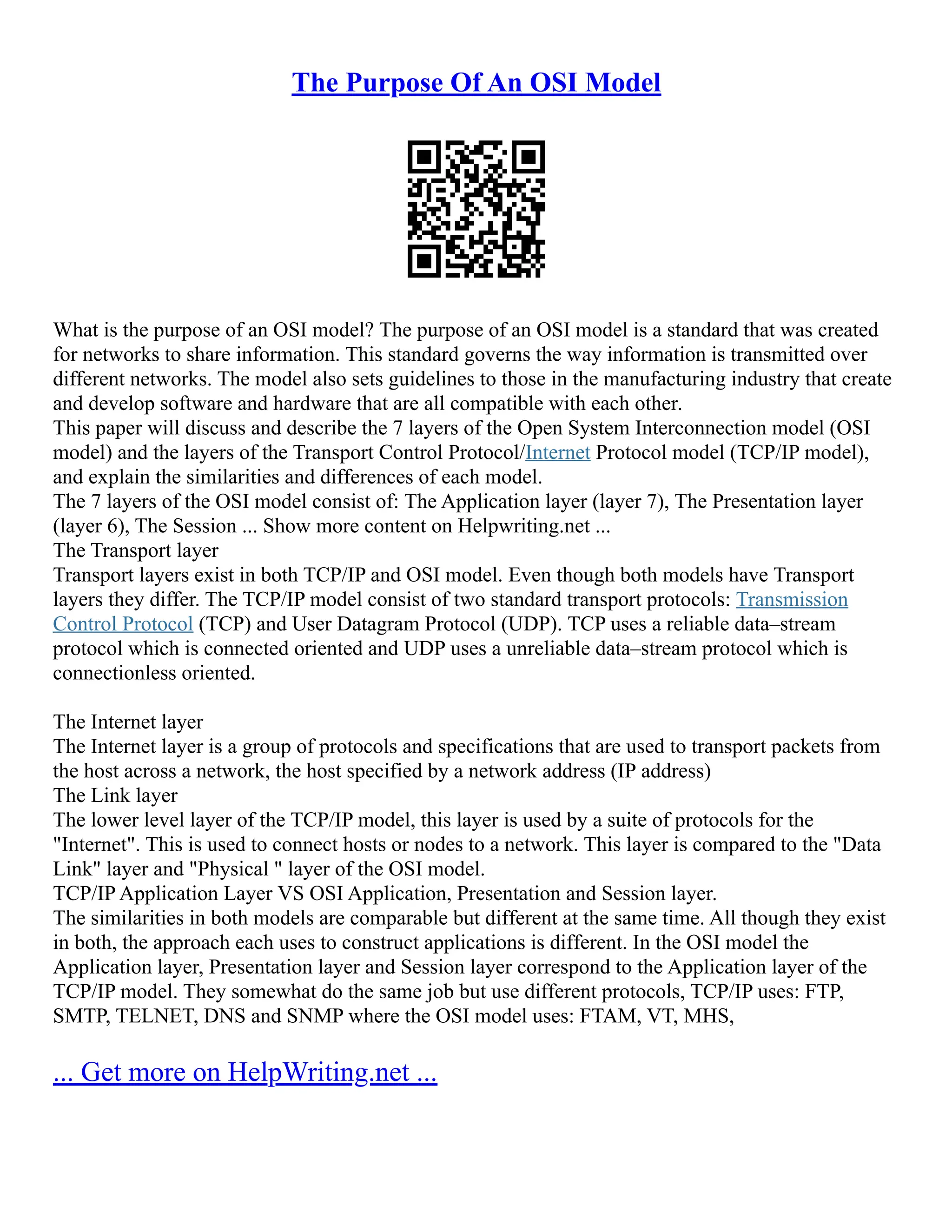 The Purpose Of An OSI Model
What is the purpose of an OSI model? The purpose of an OSI model is a standard that was created
for networks to share information. This standard governs the way information is transmitted over
different networks. The model also sets guidelines to those in the manufacturing industry that create
and develop software and hardware that are all compatible with each other.
This paper will discuss and describe the 7 layers of the Open System Interconnection model (OSI
model) and the layers of the Transport Control Protocol/Internet Protocol model (TCP/IP model),
and explain the similarities and differences of each model.
The 7 layers of the OSI model consist of: The Application layer (layer 7), The Presentation layer
(layer 6), The Session ... Show more content on Helpwriting.net ...
The Transport layer
Transport layers exist in both TCP/IP and OSI model. Even though both models have Transport
layers they differ. The TCP/IP model consist of two standard transport protocols: Transmission
Control Protocol (TCP) and User Datagram Protocol (UDP). TCP uses a reliable data–stream
protocol which is connected oriented and UDP uses a unreliable data–stream protocol which is
connectionless oriented.
The Internet layer
The Internet layer is a group of protocols and specifications that are used to transport packets from
the host across a network, the host specified by a network address (IP address)
The Link layer
The lower level layer of the TCP/IP model, this layer is used by a suite of protocols for the
"Internet". This is used to connect hosts or nodes to a network. This layer is compared to the "Data
Link" layer and "Physical " layer of the OSI model.
TCP/IP Application Layer VS OSI Application, Presentation and Session layer.
The similarities in both models are comparable but different at the same time. All though they exist
in both, the approach each uses to construct applications is different. In the OSI model the
Application layer, Presentation layer and Session layer correspond to the Application layer of the
TCP/IP model. They somewhat do the same job but use different protocols, TCP/IP uses: FTP,
SMTP, TELNET, DNS and SNMP where the OSI model uses: FTAM, VT, MHS,
... Get more on HelpWriting.net ...
 