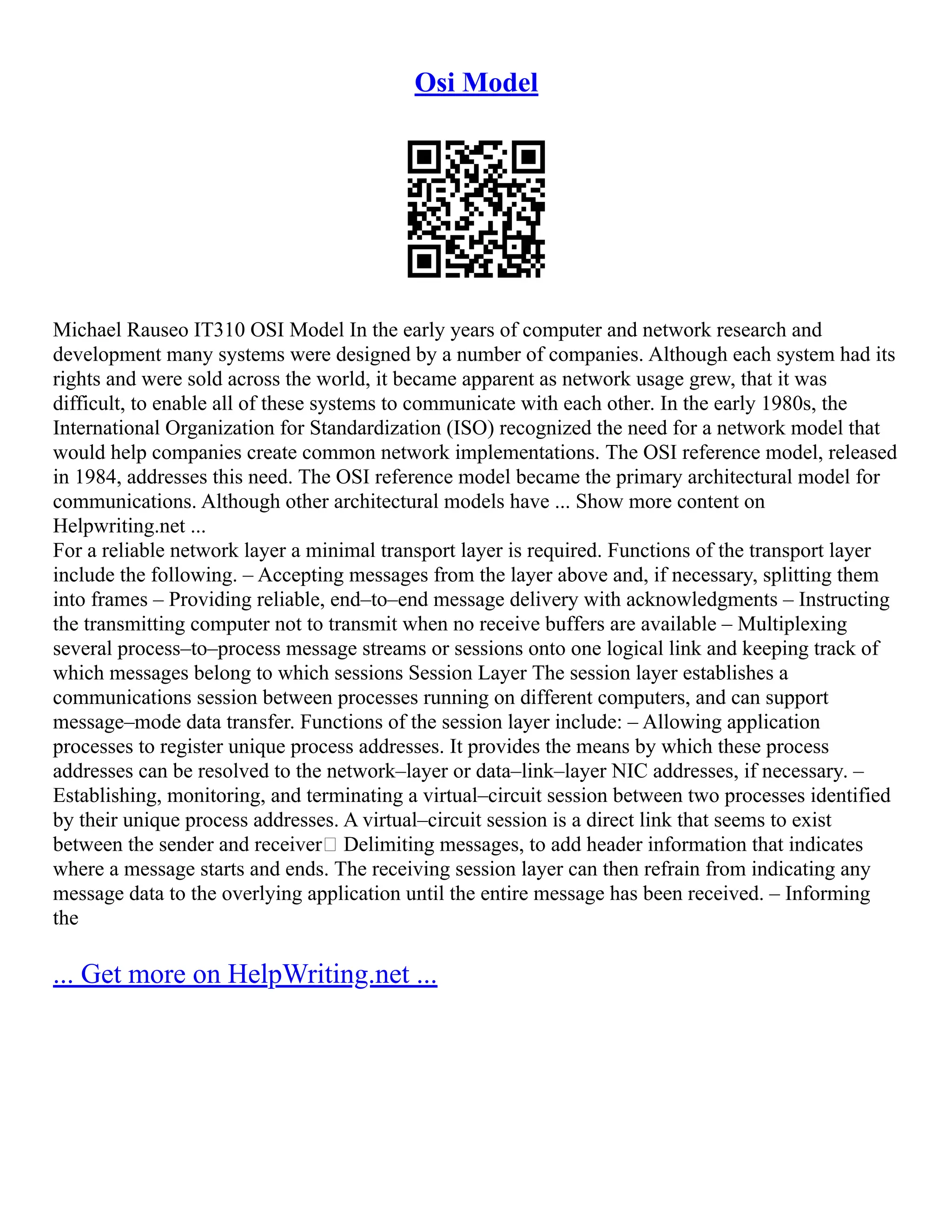 Osi Model
Michael Rauseo IT310 OSI Model In the early years of computer and network research and
development many systems were designed by a number of companies. Although each system had its
rights and were sold across the world, it became apparent as network usage grew, that it was
difficult, to enable all of these systems to communicate with each other. In the early 1980s, the
International Organization for Standardization (ISO) recognized the need for a network model that
would help companies create common network implementations. The OSI reference model, released
in 1984, addresses this need. The OSI reference model became the primary architectural model for
communications. Although other architectural models have ... Show more content on
Helpwriting.net ...
For a reliable network layer a minimal transport layer is required. Functions of the transport layer
include the following. – Accepting messages from the layer above and, if necessary, splitting them
into frames – Providing reliable, end–to–end message delivery with acknowledgments – Instructing
the transmitting computer not to transmit when no receive buffers are available – Multiplexing
several process–to–process message streams or sessions onto one logical link and keeping track of
which messages belong to which sessions Session Layer The session layer establishes a
communications session between processes running on different computers, and can support
message–mode data transfer. Functions of the session layer include: – Allowing application
processes to register unique process addresses. It provides the means by which these process
addresses can be resolved to the network–layer or data–link–layer NIC addresses, if necessary. –
Establishing, monitoring, and terminating a virtual–circuit session between two processes identified
by their unique process addresses. A virtual–circuit session is a direct link that seems to exist
between the sender and receiver• Delimiting messages, to add header information that indicates
where a message starts and ends. The receiving session layer can then refrain from indicating any
message data to the overlying application until the entire message has been received. – Informing
the
... Get more on HelpWriting.net ...
 