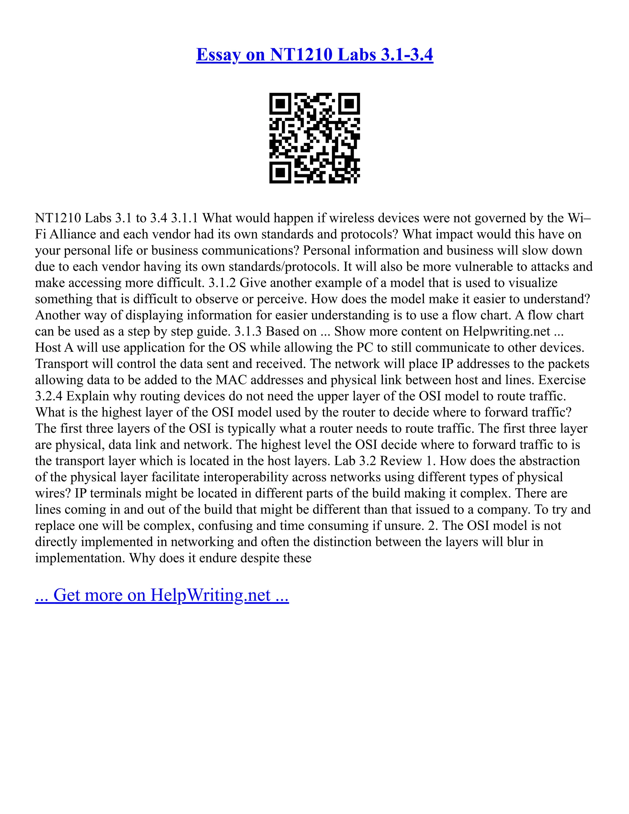 Essay on NT1210 Labs 3.1-3.4
NT1210 Labs 3.1 to 3.4 3.1.1 What would happen if wireless devices were not governed by the Wi–
Fi Alliance and each vendor had its own standards and protocols? What impact would this have on
your personal life or business communications? Personal information and business will slow down
due to each vendor having its own standards/protocols. It will also be more vulnerable to attacks and
make accessing more difficult. 3.1.2 Give another example of a model that is used to visualize
something that is difficult to observe or perceive. How does the model make it easier to understand?
Another way of displaying information for easier understanding is to use a flow chart. A flow chart
can be used as a step by step guide. 3.1.3 Based on ... Show more content on Helpwriting.net ...
Host A will use application for the OS while allowing the PC to still communicate to other devices.
Transport will control the data sent and received. The network will place IP addresses to the packets
allowing data to be added to the MAC addresses and physical link between host and lines. Exercise
3.2.4 Explain why routing devices do not need the upper layer of the OSI model to route traffic.
What is the highest layer of the OSI model used by the router to decide where to forward traffic?
The first three layers of the OSI is typically what a router needs to route traffic. The first three layer
are physical, data link and network. The highest level the OSI decide where to forward traffic to is
the transport layer which is located in the host layers. Lab 3.2 Review 1. How does the abstraction
of the physical layer facilitate interoperability across networks using different types of physical
wires? IP terminals might be located in different parts of the build making it complex. There are
lines coming in and out of the build that might be different than that issued to a company. To try and
replace one will be complex, confusing and time consuming if unsure. 2. The OSI model is not
directly implemented in networking and often the distinction between the layers will blur in
implementation. Why does it endure despite these
... Get more on HelpWriting.net ...
 