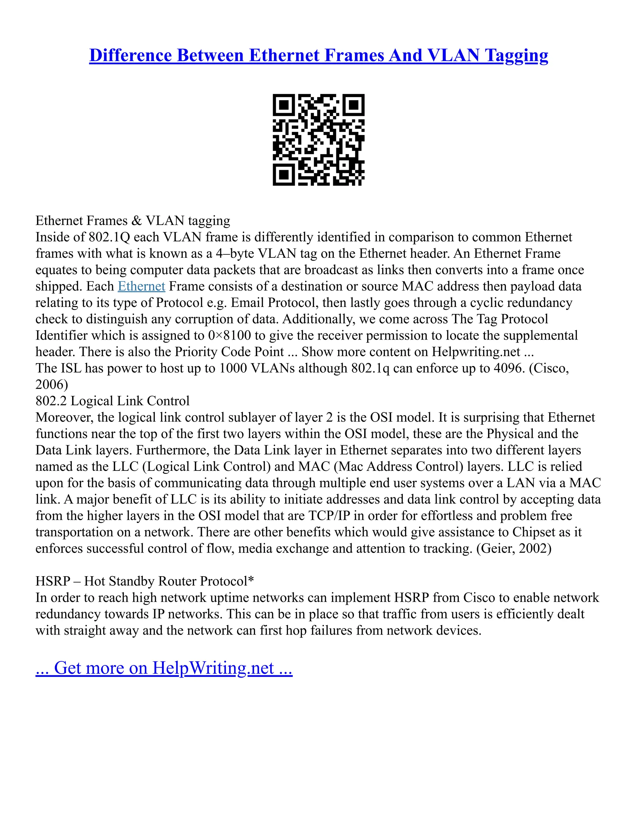 Difference Between Ethernet Frames And VLAN Tagging
Ethernet Frames & VLAN tagging
Inside of 802.1Q each VLAN frame is differently identified in comparison to common Ethernet
frames with what is known as a 4–byte VLAN tag on the Ethernet header. An Ethernet Frame
equates to being computer data packets that are broadcast as links then converts into a frame once
shipped. Each Ethernet Frame consists of a destination or source MAC address then payload data
relating to its type of Protocol e.g. Email Protocol, then lastly goes through a cyclic redundancy
check to distinguish any corruption of data. Additionally, we come across The Tag Protocol
Identifier which is assigned to 0×8100 to give the receiver permission to locate the supplemental
header. There is also the Priority Code Point ... Show more content on Helpwriting.net ...
The ISL has power to host up to 1000 VLANs although 802.1q can enforce up to 4096. (Cisco,
2006)
802.2 Logical Link Control
Moreover, the logical link control sublayer of layer 2 is the OSI model. It is surprising that Ethernet
functions near the top of the first two layers within the OSI model, these are the Physical and the
Data Link layers. Furthermore, the Data Link layer in Ethernet separates into two different layers
named as the LLC (Logical Link Control) and MAC (Mac Address Control) layers. LLC is relied
upon for the basis of communicating data through multiple end user systems over a LAN via a MAC
link. A major benefit of LLC is its ability to initiate addresses and data link control by accepting data
from the higher layers in the OSI model that are TCP/IP in order for effortless and problem free
transportation on a network. There are other benefits which would give assistance to Chipset as it
enforces successful control of flow, media exchange and attention to tracking. (Geier, 2002)
HSRP – Hot Standby Router Protocol*
In order to reach high network uptime networks can implement HSRP from Cisco to enable network
redundancy towards IP networks. This can be in place so that traffic from users is efficiently dealt
with straight away and the network can first hop failures from network devices.
... Get more on HelpWriting.net ...
 