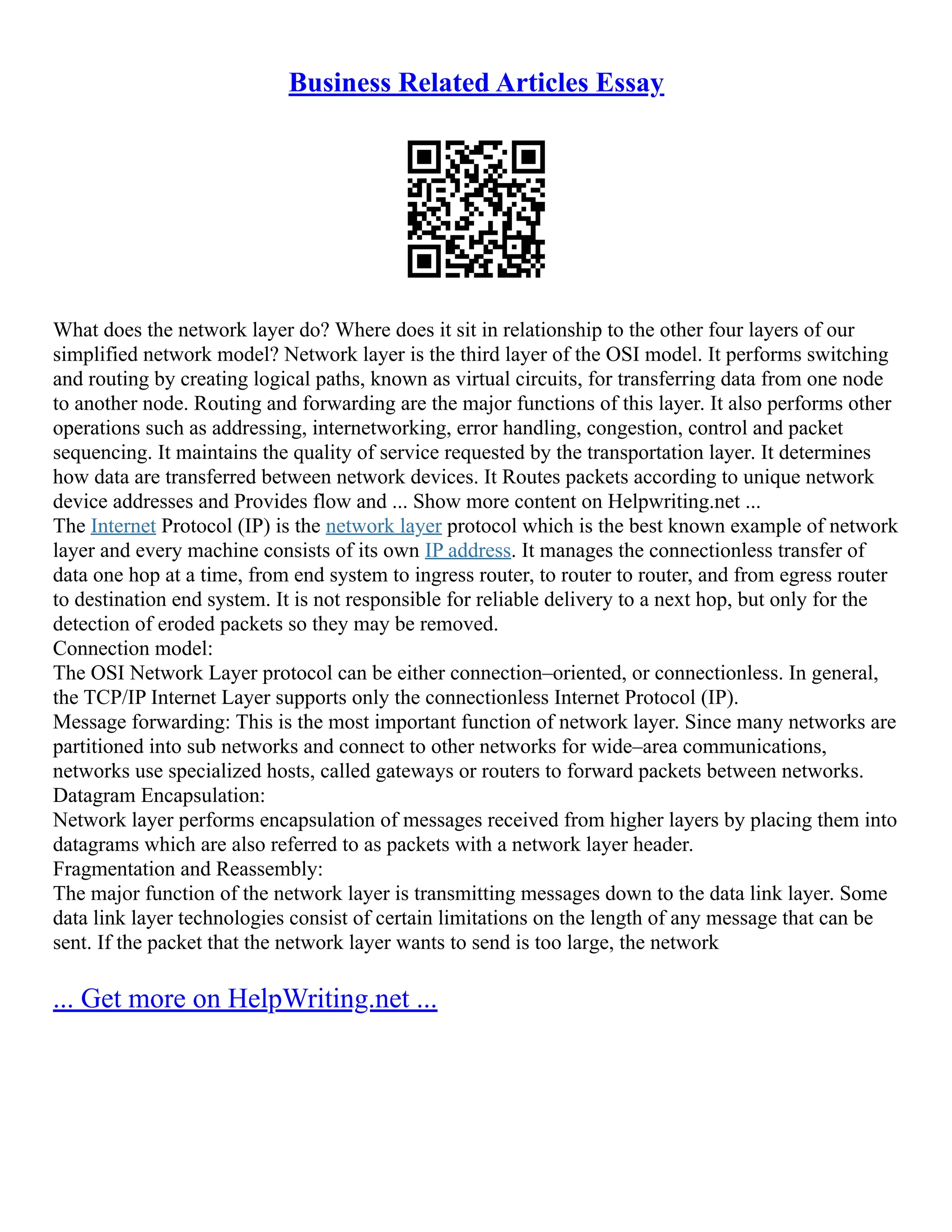 Business Related Articles Essay
What does the network layer do? Where does it sit in relationship to the other four layers of our
simplified network model? Network layer is the third layer of the OSI model. It performs switching
and routing by creating logical paths, known as virtual circuits, for transferring data from one node
to another node. Routing and forwarding are the major functions of this layer. It also performs other
operations such as addressing, internetworking, error handling, congestion, control and packet
sequencing. It maintains the quality of service requested by the transportation layer. It determines
how data are transferred between network devices. It Routes packets according to unique network
device addresses and Provides flow and ... Show more content on Helpwriting.net ...
The Internet Protocol (IP) is the network layer protocol which is the best known example of network
layer and every machine consists of its own IP address. It manages the connectionless transfer of
data one hop at a time, from end system to ingress router, to router to router, and from egress router
to destination end system. It is not responsible for reliable delivery to a next hop, but only for the
detection of eroded packets so they may be removed.
Connection model:
The OSI Network Layer protocol can be either connection–oriented, or connectionless. In general,
the TCP/IP Internet Layer supports only the connectionless Internet Protocol (IP).
Message forwarding: This is the most important function of network layer. Since many networks are
partitioned into sub networks and connect to other networks for wide–area communications,
networks use specialized hosts, called gateways or routers to forward packets between networks.
Datagram Encapsulation:
Network layer performs encapsulation of messages received from higher layers by placing them into
datagrams which are also referred to as packets with a network layer header.
Fragmentation and Reassembly:
The major function of the network layer is transmitting messages down to the data link layer. Some
data link layer technologies consist of certain limitations on the length of any message that can be
sent. If the packet that the network layer wants to send is too large, the network
... Get more on HelpWriting.net ...
 