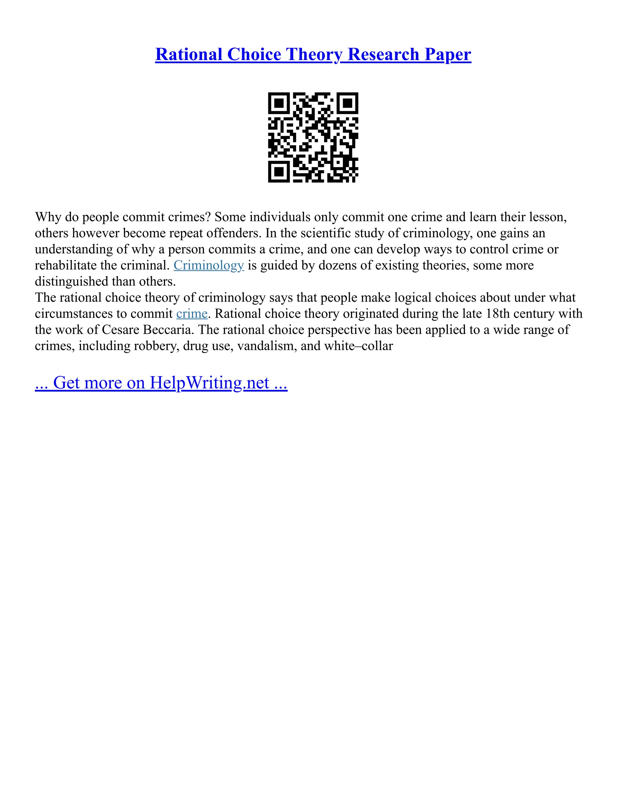 Rational Choice Theory Research Paper
Why do people commit crimes? Some individuals only commit one crime and learn their lesson,
others however become repeat offenders. In the scientific study of criminology, one gains an
understanding of why a person commits a crime, and one can develop ways to control crime or
rehabilitate the criminal. Criminology is guided by dozens of existing theories, some more
distinguished than others.
The rational choice theory of criminology says that people make logical choices about under what
circumstances to commit crime. Rational choice theory originated during the late 18th century with
the work of Cesare Beccaria. The rational choice perspective has been applied to a wide range of
crimes, including robbery, drug use, vandalism, and white–collar
... Get more on HelpWriting.net ...
 