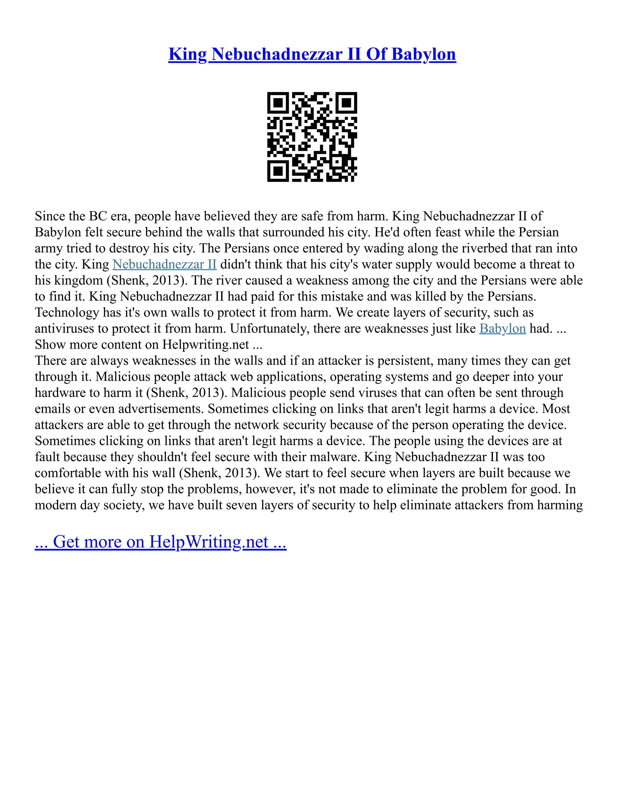 King Nebuchadnezzar II Of Babylon
Since the BC era, people have believed they are safe from harm. King Nebuchadnezzar II of
Babylon felt secure behind the walls that surrounded his city. He'd often feast while the Persian
army tried to destroy his city. The Persians once entered by wading along the riverbed that ran into
the city. King Nebuchadnezzar II didn't think that his city's water supply would become a threat to
his kingdom (Shenk, 2013). The river caused a weakness among the city and the Persians were able
to find it. King Nebuchadnezzar II had paid for this mistake and was killed by the Persians.
Technology has it's own walls to protect it from harm. We create layers of security, such as
antiviruses to protect it from harm. Unfortunately, there are weaknesses just like Babylon had. ...
Show more content on Helpwriting.net ...
There are always weaknesses in the walls and if an attacker is persistent, many times they can get
through it. Malicious people attack web applications, operating systems and go deeper into your
hardware to harm it (Shenk, 2013). Malicious people send viruses that can often be sent through
emails or even advertisements. Sometimes clicking on links that aren't legit harms a device. Most
attackers are able to get through the network security because of the person operating the device.
Sometimes clicking on links that aren't legit harms a device. The people using the devices are at
fault because they shouldn't feel secure with their malware. King Nebuchadnezzar II was too
comfortable with his wall (Shenk, 2013). We start to feel secure when layers are built because we
believe it can fully stop the problems, however, it's not made to eliminate the problem for good. In
modern day society, we have built seven layers of security to help eliminate attackers from harming
... Get more on HelpWriting.net ...
 