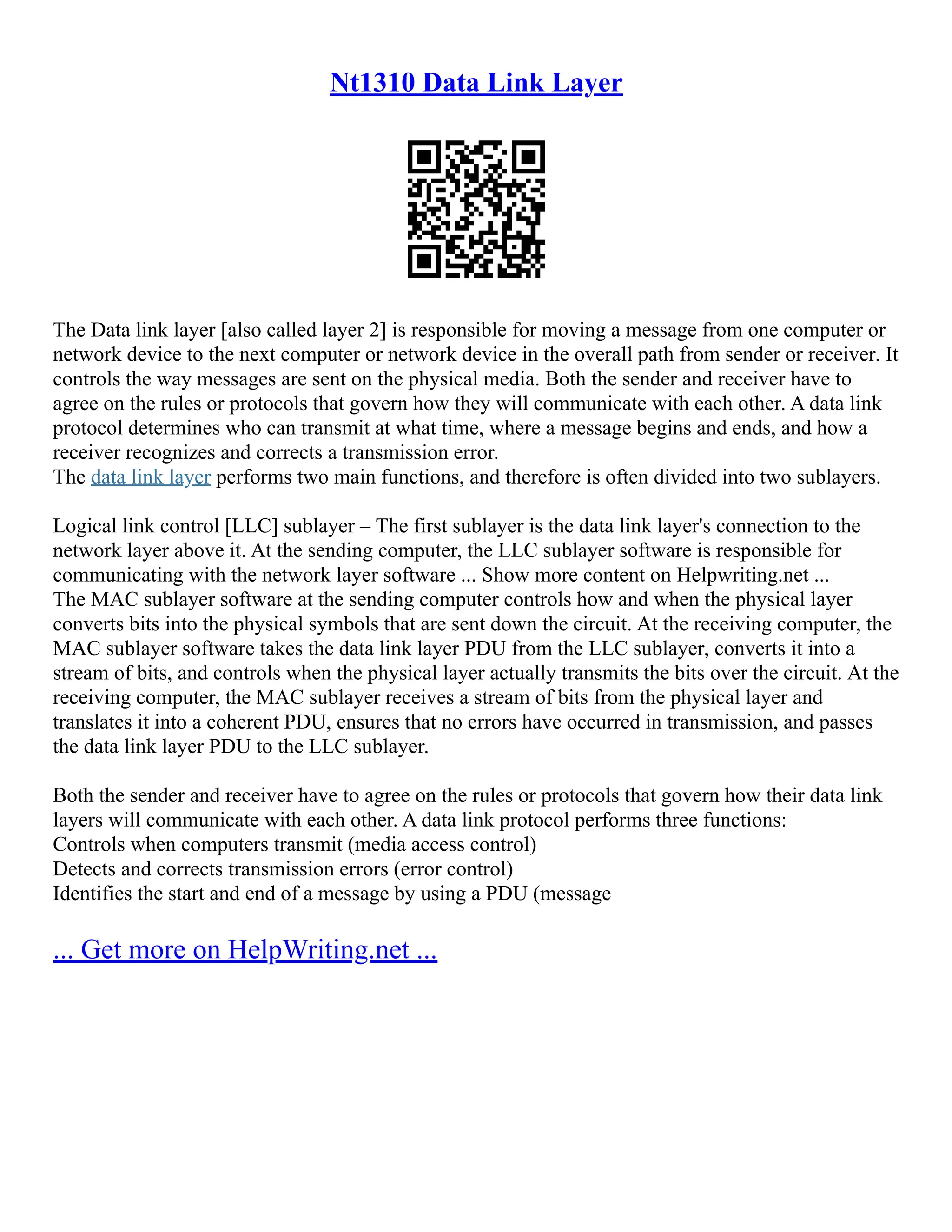 Nt1310 Data Link Layer
The Data link layer [also called layer 2] is responsible for moving a message from one computer or
network device to the next computer or network device in the overall path from sender or receiver. It
controls the way messages are sent on the physical media. Both the sender and receiver have to
agree on the rules or protocols that govern how they will communicate with each other. A data link
protocol determines who can transmit at what time, where a message begins and ends, and how a
receiver recognizes and corrects a transmission error.
The data link layer performs two main functions, and therefore is often divided into two sublayers.
Logical link control [LLC] sublayer – The first sublayer is the data link layer's connection to the
network layer above it. At the sending computer, the LLC sublayer software is responsible for
communicating with the network layer software ... Show more content on Helpwriting.net ...
The MAC sublayer software at the sending computer controls how and when the physical layer
converts bits into the physical symbols that are sent down the circuit. At the receiving computer, the
MAC sublayer software takes the data link layer PDU from the LLC sublayer, converts it into a
stream of bits, and controls when the physical layer actually transmits the bits over the circuit. At the
receiving computer, the MAC sublayer receives a stream of bits from the physical layer and
translates it into a coherent PDU, ensures that no errors have occurred in transmission, and passes
the data link layer PDU to the LLC sublayer.
Both the sender and receiver have to agree on the rules or protocols that govern how their data link
layers will communicate with each other. A data link protocol performs three functions:
Controls when computers transmit (media access control)
Detects and corrects transmission errors (error control)
Identifies the start and end of a message by using a PDU (message
... Get more on HelpWriting.net ...
 