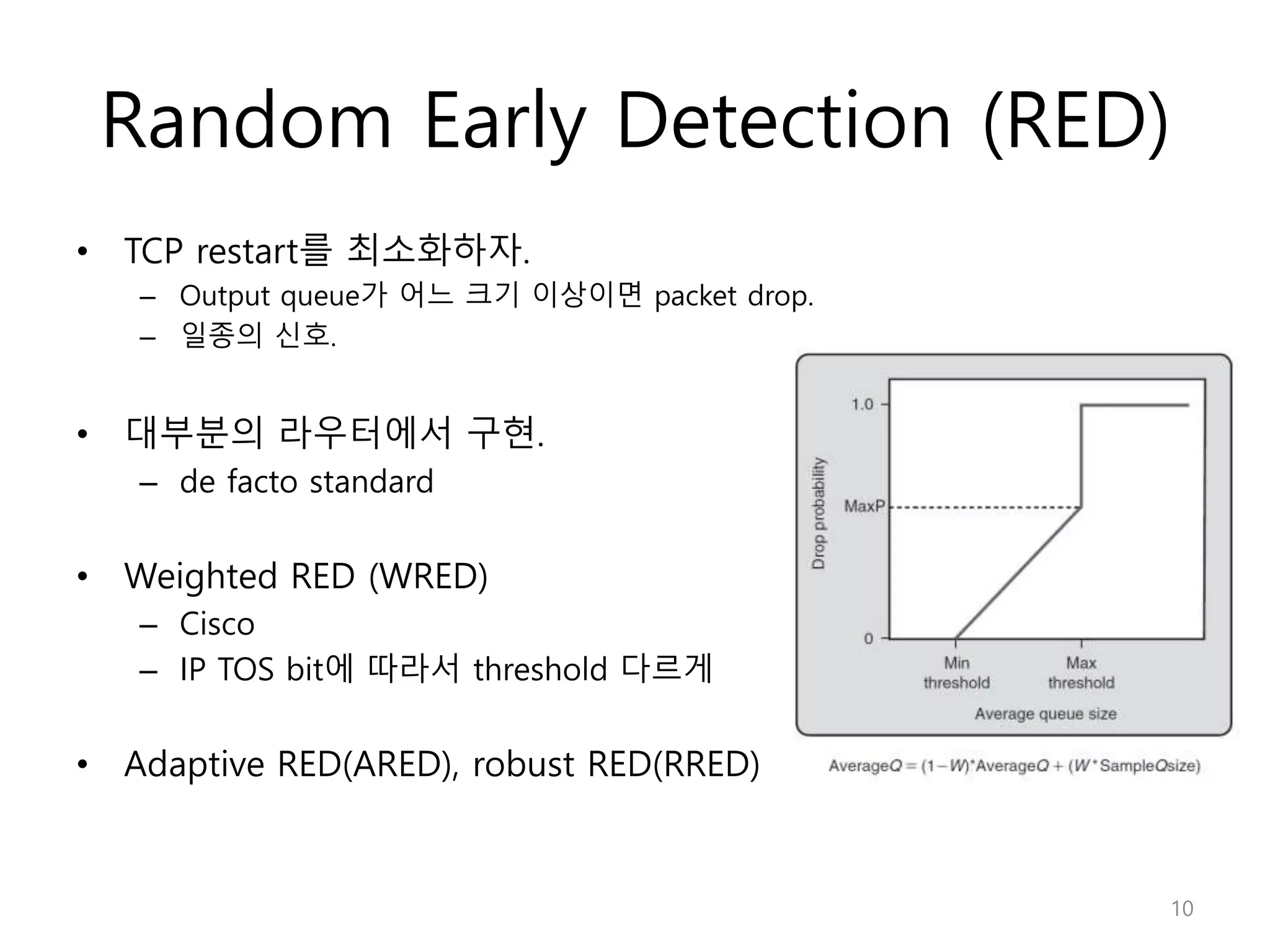 Random Early Detection (RED)
• TCP restart를 최소화하자.
– Output queue가 어느 크기 이상이면 packet drop.
– 일종의 신호.
• 대부분의 라우터에서 구현.
– de facto standard
• Weighted RED (WRED)
– Cisco
– IP TOS bit에 따라서 threshold 다르게
• Adaptive RED(ARED), robust RED(RRED)
10
 