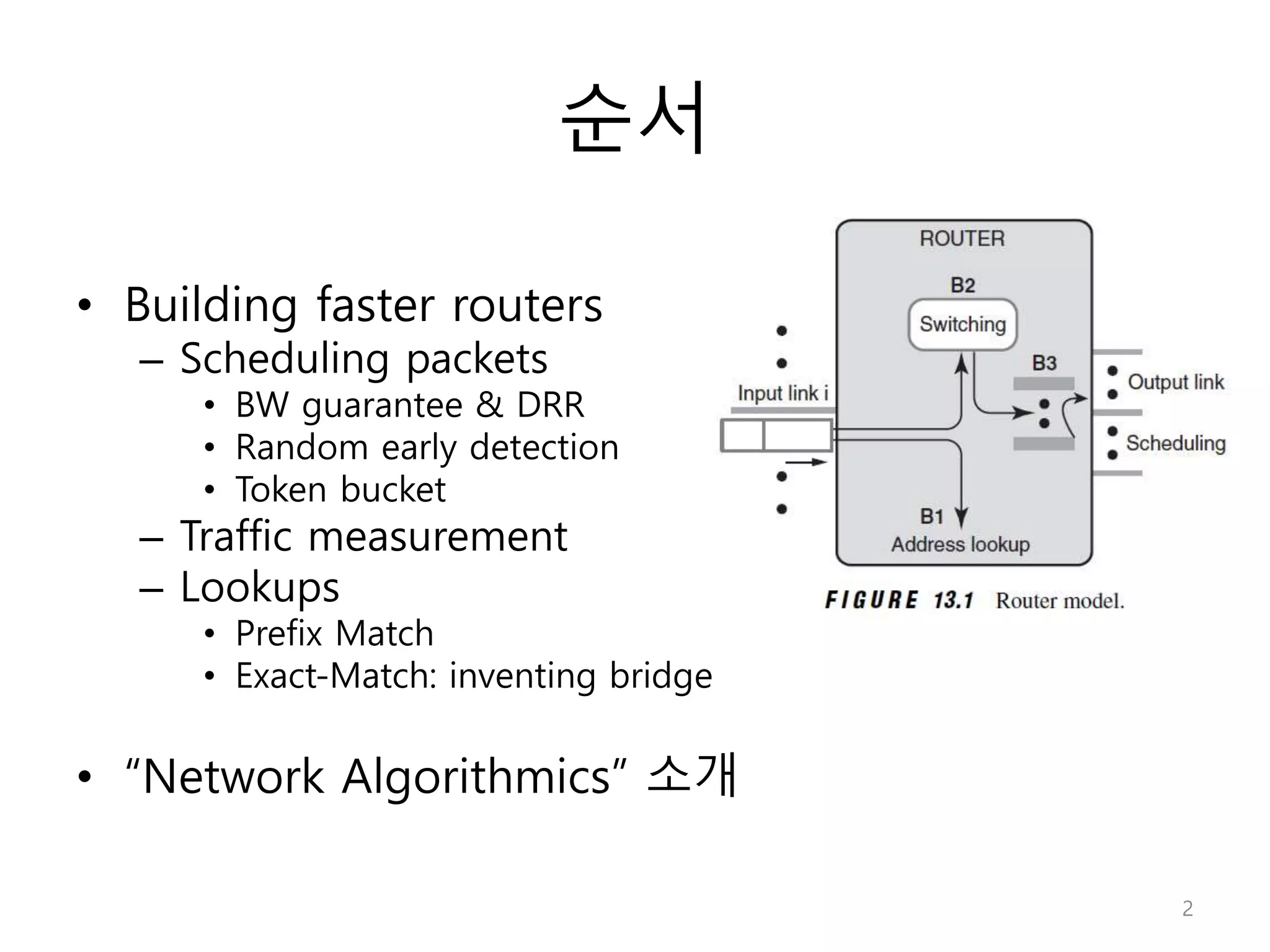 순서
• Building faster routers
– Scheduling packets
• BW guarantee & DRR
• Random early detection
• Token bucket
– Traffic measurement
– Lookups
• Prefix Match
• Exact-Match: inventing bridge
• “Network Algorithmics” 소개
2
 