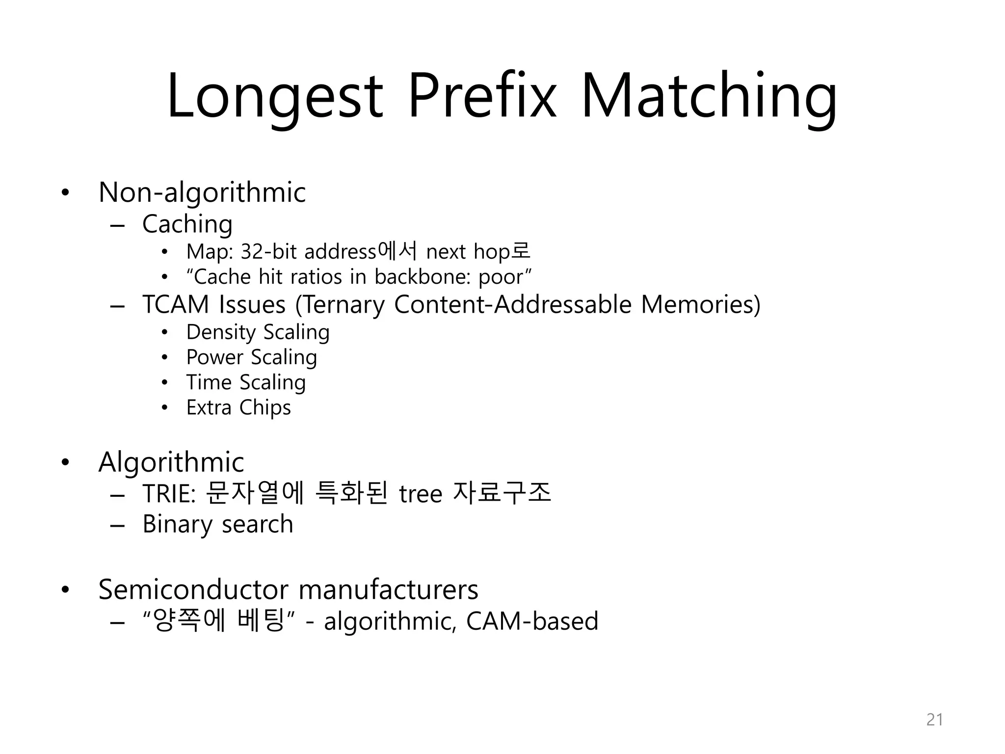 Longest Prefix Matching
• Non-algorithmic
– Caching
• Map: 32-bit address에서 next hop로
• “Cache hit ratios in backbone: poor”
– TCAM Issues (Ternary Content-Addressable Memories)
• Density Scaling
• Power Scaling
• Time Scaling
• Extra Chips
• Algorithmic
– TRIE: 문자열에 특화된 tree 자료구조
– Binary search
• Semiconductor manufacturers
– “양쪽에 베팅” - algorithmic, CAM-based
21
 