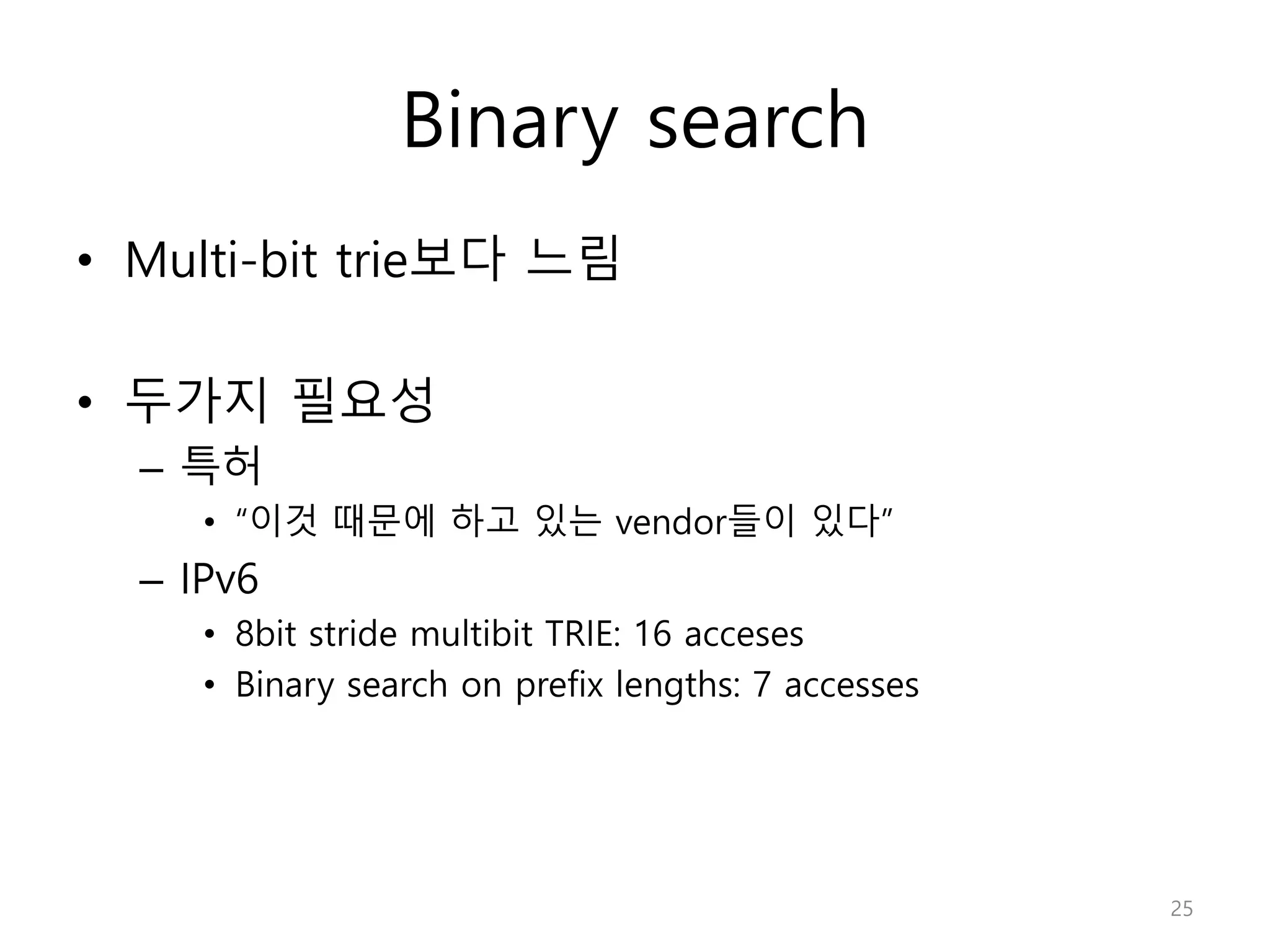 Binary search
• Multi-bit trie보다 느림
• 두가지 필요성
– 특허
• “이것 때문에 하고 있는 vendor들이 있다”
– IPv6
• 8bit stride multibit TRIE: 16 acceses
• Binary search on prefix lengths: 7 accesses
25
 