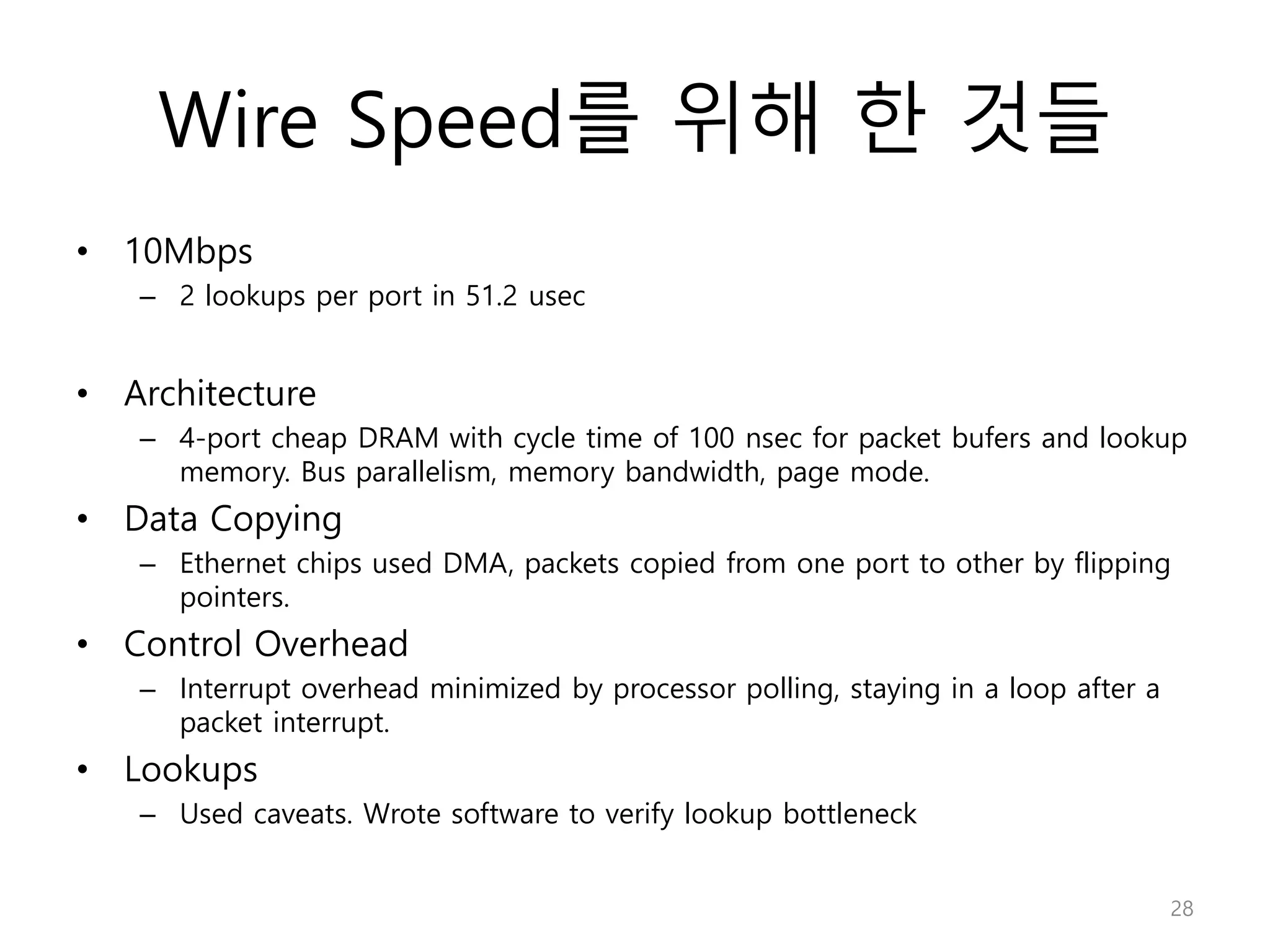 Wire Speed를 위해 한 것들
• 10Mbps
– 2 lookups per port in 51.2 usec
• Architecture
– 4-port cheap DRAM with cycle time of 100 nsec for packet bufers and lookup
memory. Bus parallelism, memory bandwidth, page mode.
• Data Copying
– Ethernet chips used DMA, packets copied from one port to other by flipping
pointers.
• Control Overhead
– Interrupt overhead minimized by processor polling, staying in a loop after a
packet interrupt.
• Lookups
– Used caveats. Wrote software to verify lookup bottleneck
28
 