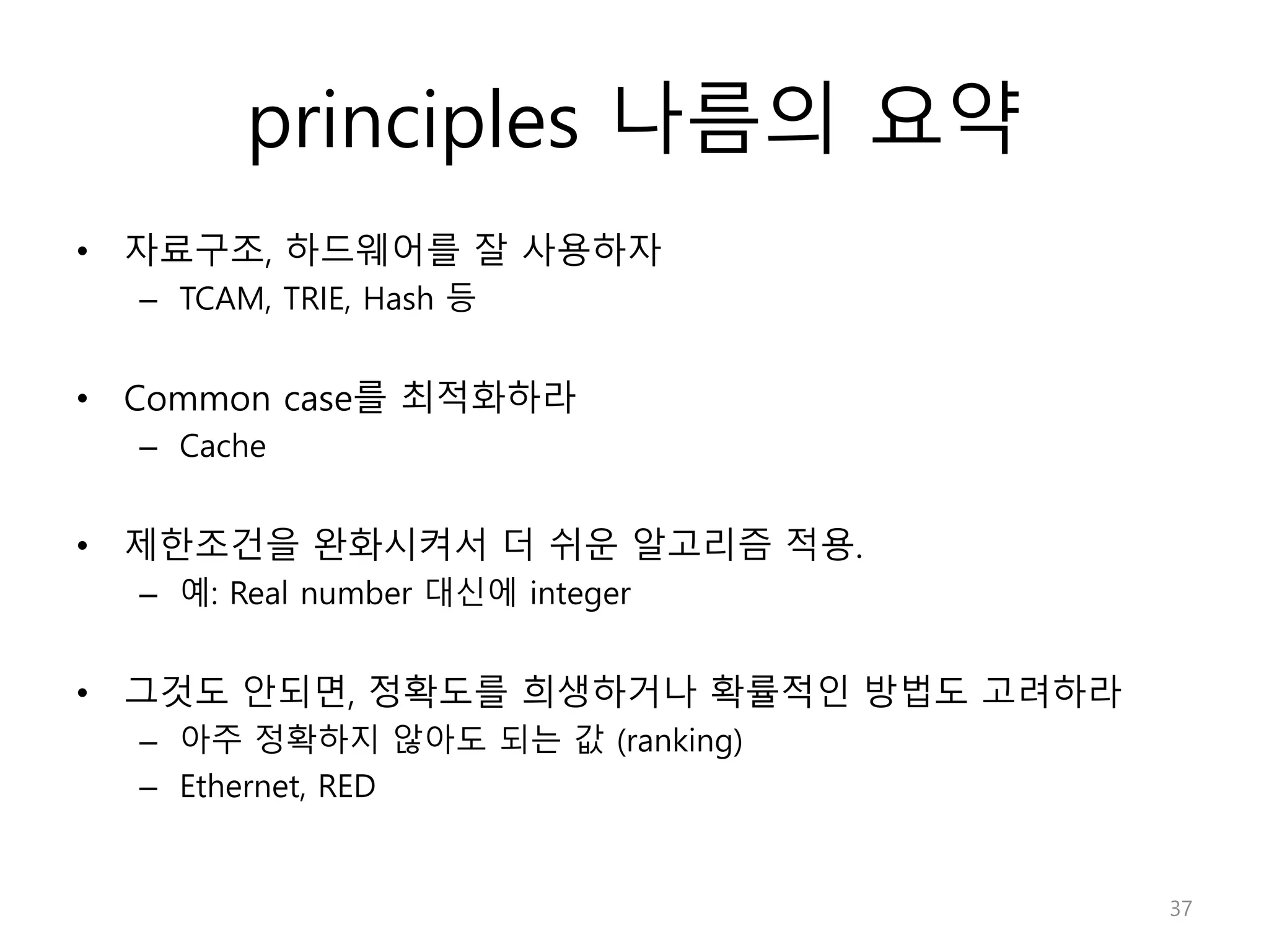 principles 나름의 요약
• 자료구조, 하드웨어를 잘 사용하자
– TCAM, TRIE, Hash 등
• Common case를 최적화하라
– Cache
• 제한조건을 완화시켜서 더 쉬운 알고리즘 적용.
– 예: Real number 대신에 integer
• 그것도 안되면, 정확도를 희생하거나 확률적인 방법도 고려하라
– 아주 정확하지 않아도 되는 값 (ranking)
– Ethernet, RED
37
 