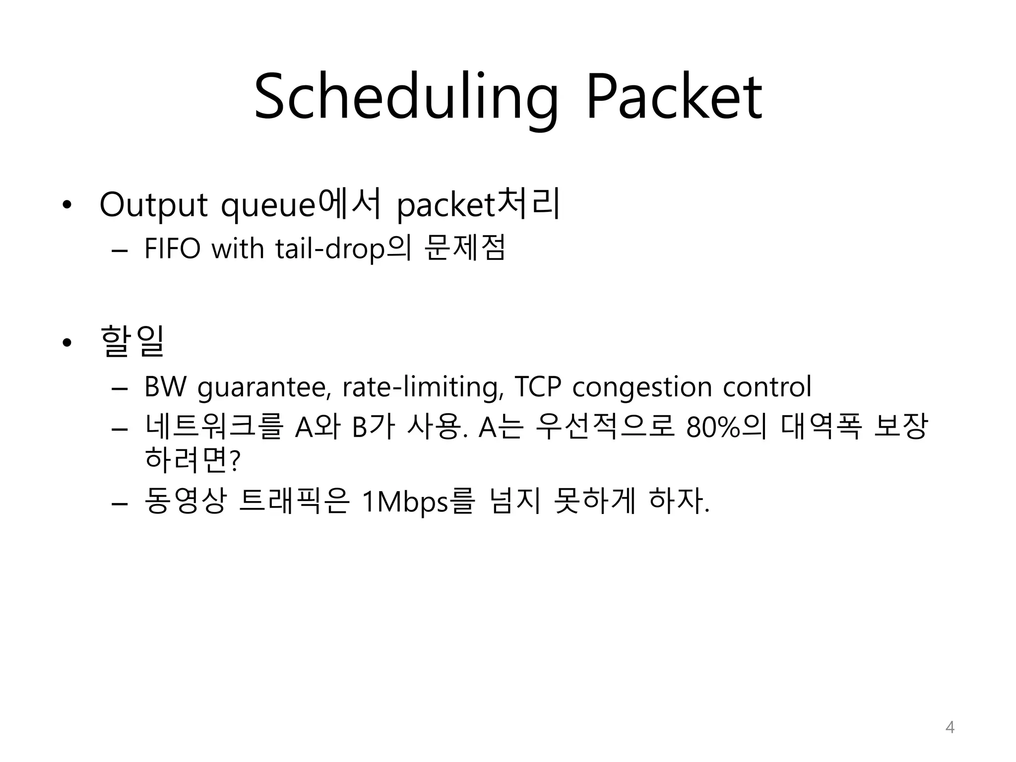 Scheduling Packet
• Output queue에서 packet처리
– FIFO with tail-drop의 문제점
• 할일
– BW guarantee, rate-limiting, TCP congestion control
– 네트워크를 A와 B가 사용. A는 우선적으로 80%의 대역폭 보장
하려면?
– 동영상 트래픽은 1Mbps를 넘지 못하게 하자.
4
 
