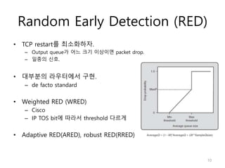 Random Early Detection (RED)
• TCP restart를 최소화하자.
– Output queue가 어느 크기 이상이면 packet drop.
– 일종의 신호.
• 대부분의 라우터에서 구현.
– de facto standard
• Weighted RED (WRED)
– Cisco
– IP TOS bit에 따라서 threshold 다르게
• Adaptive RED(ARED), robust RED(RRED)
10
 