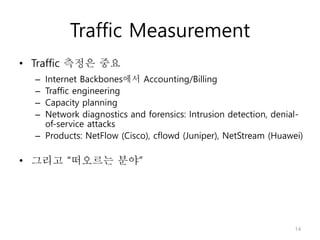 Traffic Measurement
• Traffic 측정은 중요
– Internet Backbones에서 Accounting/Billing
– Traffic engineering
– Capacity planning
– Network diagnostics and forensics: Intrusion detection, denial-
of-service attacks
– Products: NetFlow (Cisco), cflowd (Juniper), NetStream (Huawei)
• 그리고 “떠오르는 분야”
14
 
