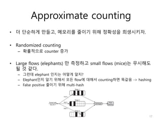 Approximate counting
• 더 단순하게 만들고, 메모리를 줄이기 위해 정확성을 희생시키자.
• Randomized counting
– 확률적으로 counter 증가
• Large flows (elephants) 만 측정하고 small flows (mice)는 무시해도
될 것 같다.
– 그런데 elephant 인지는 어떻게 알지?
– Elephant인지 알기 위해서 모든 flow에 대해서 counting하면 똑같음 -> hashing
– False positive 줄이기 위해 multi-hash
17
 