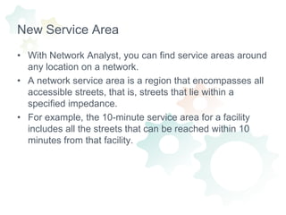 New Service AreaWith Network Analyst, you can find service areas around any location on a network.A network service area is a region that encompasses all accessible streets, that is, streets that lie within a specified impedance.For example, the 10-minute service area for a facility includes all the streets that can be reached within 10 minutes from that facility.