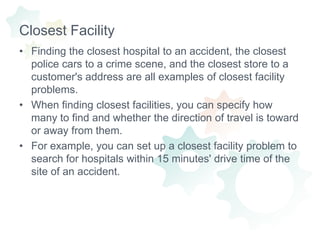 Closest FacilityFinding the closest hospital to an accident, the closest police cars to a crime scene, and the closest store to a customer's address are all examples of closest facility problems.When finding closest facilities, you can specify how many to find and whether the direction of travel is toward or away from them.For example, you can set up a closest facility problem to search for hospitals within 15 minutes' drive time of the site of an accident.