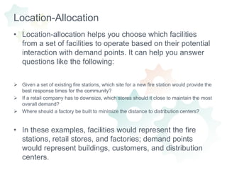 Location-AllocationLocation-allocation helps you choose which facilities from a set of facilities to operate based on their potential interaction with demand points. It can help you answer questions like the following:Given a set of existing fire stations, which site for a new fire station would provide the best response times for the community? 