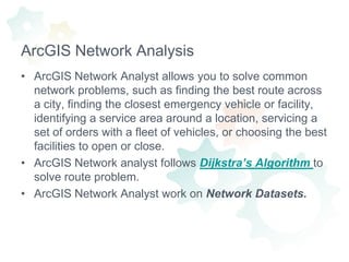 ArcGIS Network AnalysisArcGIS Network Analyst allows you to solve common network problems, such as finding the best route across a city, finding the closest emergency vehicle or facility, identifying a service area around a location, servicing a set of orders with a fleet of vehicles, or choosing the best facilities to open or close.ArcGIS Network analyst follows Dijkstra’s Algorithmto solve route problem.ArcGIS Network Analyst work on Network Datasets.