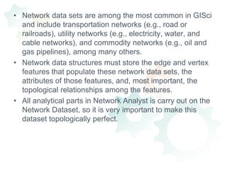 Network data sets are among the most common in GISci and include transportation networks (e.g., road or railroads), utility networks (e.g., electricity, water, and cable networks), and commodity networks (e.g., oil and gas pipelines), among many others.Network data structures must store the edge and vertex features that populate these network data sets, the attributes of those features, and, most important, the topological relationships among the features.All analytical parts in Network Analyst is carry out on the Network Dataset, so it is very important to make this dataset topologically perfect.
